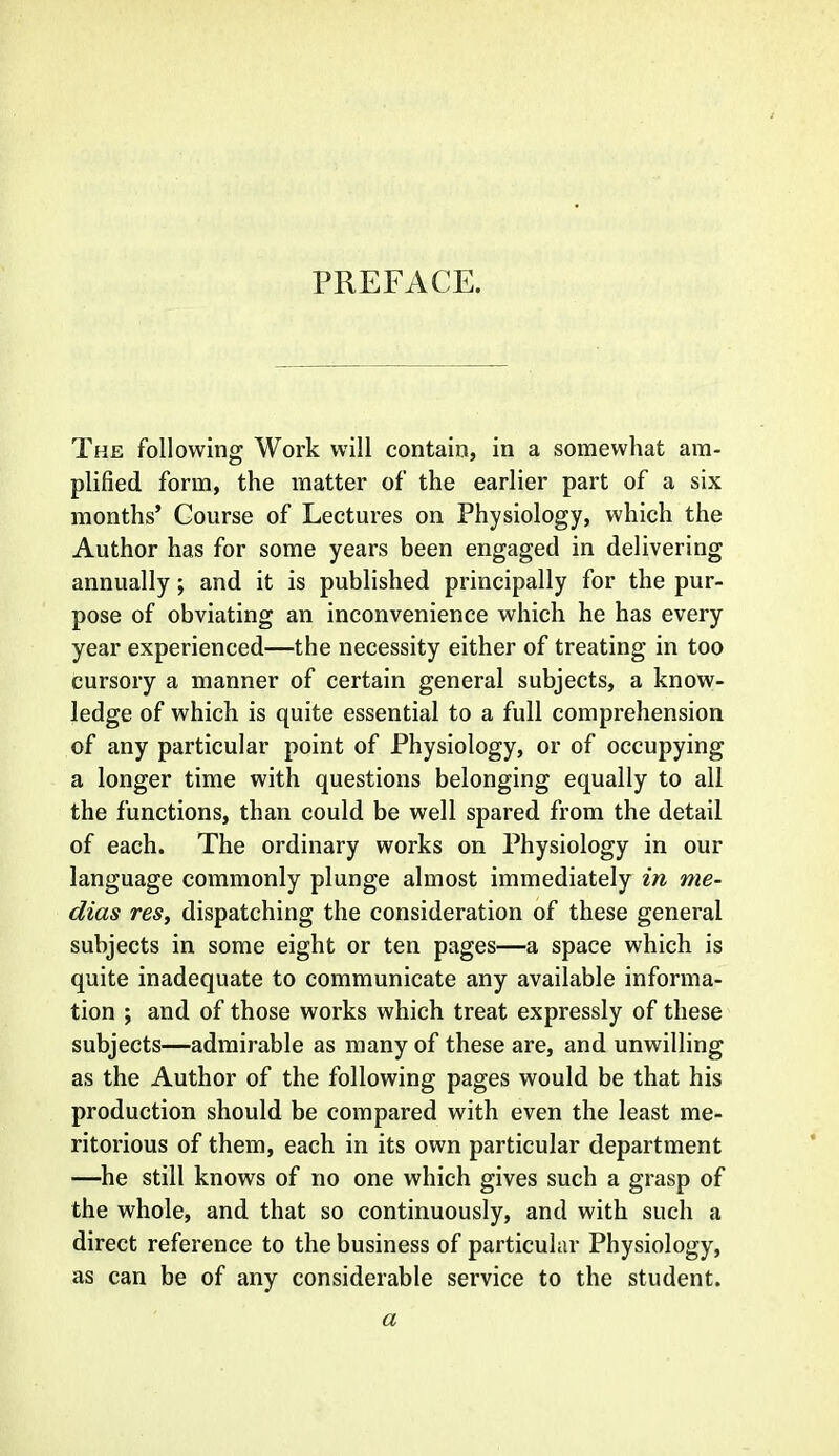 PREFACE. The following Work will contain, in a somewhat am- plified form, the matter of the earlier part of a six months' Course of Lectures on Physiology, which the Author has for some years been engaged in delivering annually; and it is published principally for the pur- pose of obviating an inconvenience which he has every year experienced—the necessity either of treating in too cursory a manner of certain general subjects, a know- ledge of which is quite essential to a full comprehension of any particular point of Physiology, or of occupying a longer time with questions belonging equally to all the functions, than could be well spared from the detail of each. The ordinary works on Physiology in our language commonly plunge almost immediately in me- dias res, dispatching the consideration of these general subjects in some eight or ten pages—a space which is quite inadequate to communicate any available informa- tion ; and of those works which treat expressly of these subjects—admirable as many of these are, and unwilling as the Author of the following pages would be that his production should be compared with even the least me- ritorious of them, each in its own particular department —he still knows of no one which gives such a grasp of the whole, and that so continuously, and with such a direct reference to the business of particular Physiology, as can be of any considerable service to the student. a