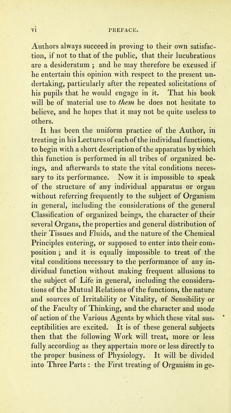 Authors always succeed in proving to their own satisfac- tion, if not to that of the public, that their lucubrations are a desideratum ; and he may therefore be excused if he entertain this opinion with respect to the present un- dertaking, particularly after the repeated solicitations of his pupils that he would engage in it. That his book will be of material use to them he does not hesitate to believe, and he hopes that it may not be quite useless to others. It has been the uniform practice of the Author, in treating in his Lectures of each of the individual functions, to begin with a short description of the apparatus by which this function is performed in all tribes of organized be- ings, and afterwards to state the vital conditions neces- sary to its performance. Now it is impossible to speak of the structure of any individual apparatus or organ without referring frequently to the subject of Organism in general, including the considerations of the general Classification of organized beings, the character of their several Organs, the properties and general distribution of their Tissues and Fluids, and the nature of the Chemical Principles entering, or supposed to enter into their com- position ; and it is equally impossible to treat of the vital conditions necessary to the performance of any in- dividual function without making frequent allusions to the subject of Life in general, including the considera- tions of the Mutual Relations of the functions, the nature and sources of Irritability or Vitality, of Sensibility or of the Faculty of Thinking, and the character and mode of action of the Various Agents by which these vital sus- * ceptibilities are excited. It is of these general subjects then that the following Work will treat, more or less fully according as they appertain more or less directly to the proper business of Physiology. It will be divided into Three Parts : the First treating of Organism in ge-