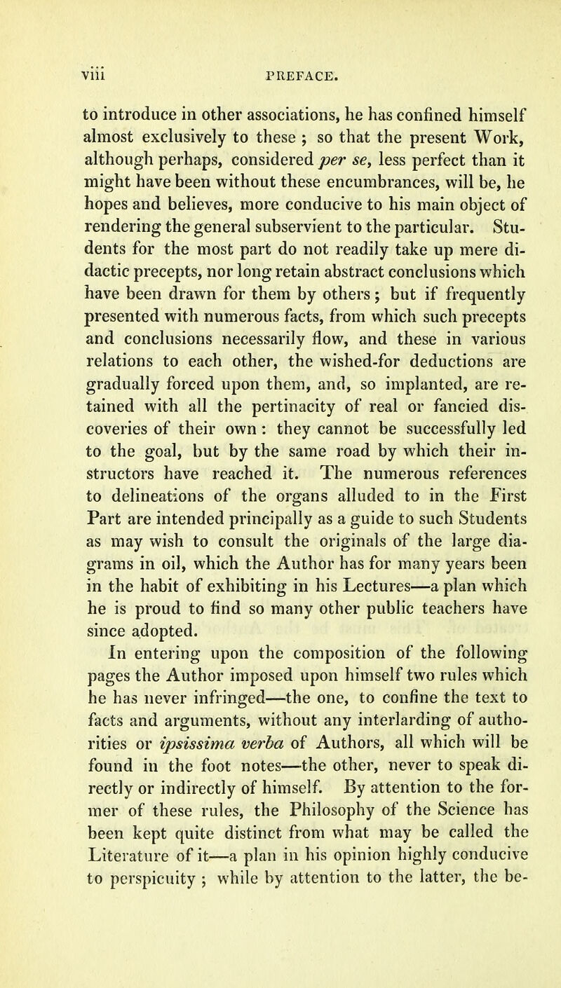 to introduce in other associations, he has confined himself almost exclusively to these ; so that the present Work, although perhaps, considered per se, less perfect than it might have been without these encumbrances, will be, he hopes and believes, more conducive to his main object of rendering the general subservient to the particular. Stu- dents for the most part do not readily take up mere di- dactic precepts, nor long retain abstract conclusions which have been drawn for them by others; but if frequently presented with numerous facts, from which such precepts and conclusions necessarily flow, and these in various relations to each other, the wished-for deductions are gradually forced upon them, and, so implanted, are re- tained with all the pertinacity of real or fancied dis- coveries of their own: they cannot be successfully led to the goal, but by the same road by which their in- structors have reached it. The numerous references to delineations of the organs alluded to in the first Part are intended principally as a guide to such Students as may wish to consult the originals of the large dia- grams in oil, which the Author has for many years been in the habit of exhibiting in his Lectures—a plan which he is proud to find so many other public teachers have since adopted. In entering upon the composition of the following pages the Author imposed upon himself two rules which he has never infringed—the one, to confine the text to facts and arguments, without any interlarding of autho- rities or ipsissima verba of Authors, all which will be found in the foot notes—the other, never to speak di- rectly or indirectly of himself. By attention to the for- mer of these rules, the Philosophy of the Science has been kept quite distinct from what may be called the Literature of it—a plan in his opinion highly conducive to perspicuity ; while by attention to the latter, the be-