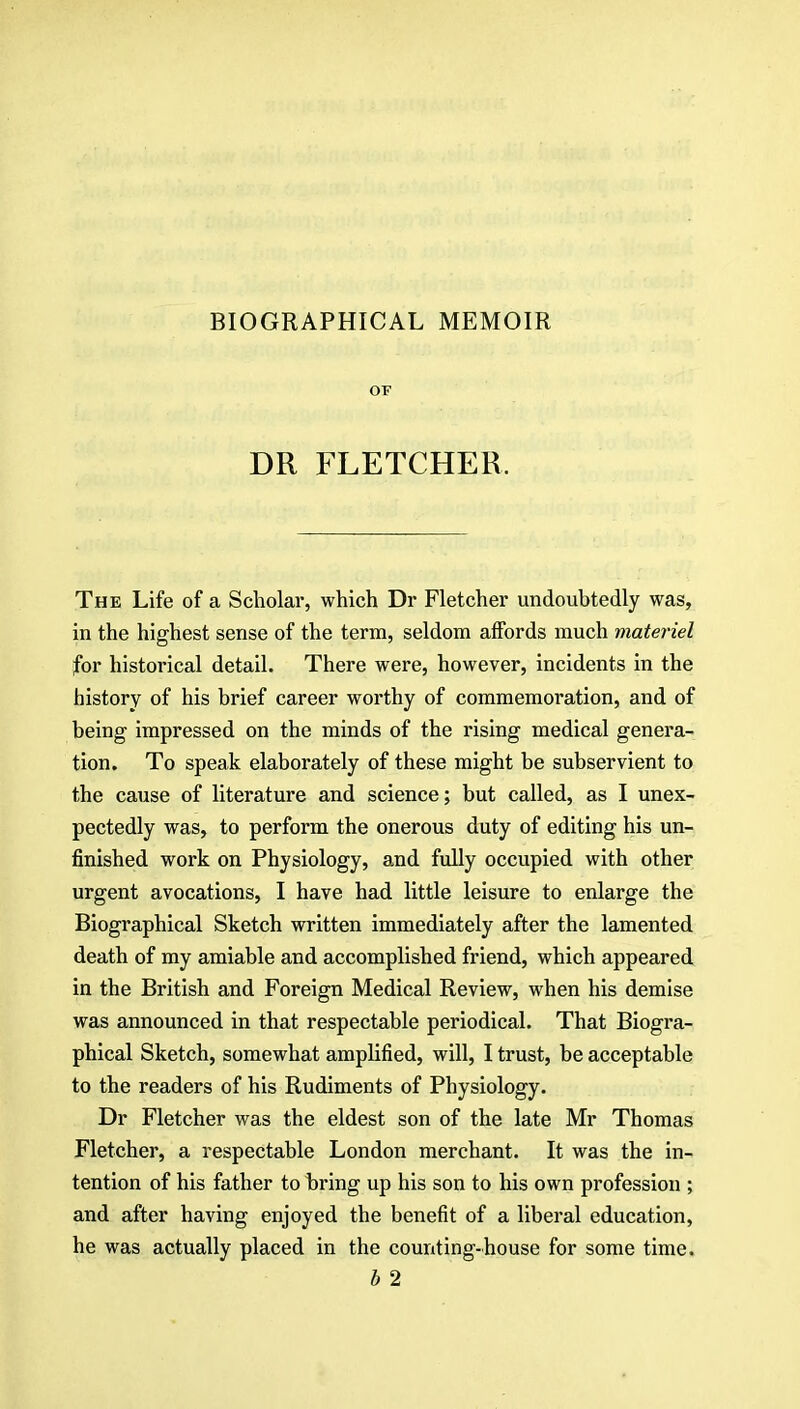 BIOGRAPHICAL MEMOIR OF DR FLETCHER. The Life of a Scholar, which Dr Fletcher undoubtedly was, in the highest sense of the term, seldom affords much materiel for historical detail. There were, however, incidents in the history of his brief career worthy of commemoration, and of being impressed on the minds of the rising medical genera- tion. To speak elaborately of these might be subservient to the cause of literature and science; but called, as I unex- pectedly was, to perform the onerous duty of editing his un- finished work on Physiology, and fully occupied with other urgent avocations, I have had little leisure to enlarge the Biographical Sketch written immediately after the lamented death of my amiable and accomplished friend, which appeared in the British and Foreign Medical Review, when his demise was announced in that respectable periodical. That Biogra- phical Sketch, somewhat amplified, will, I trust, be acceptable to the readers of his Rudiments of Physiology. Dr Fletcher was the eldest son of the late Mr Thomas Fletcher, a respectable London merchant. It was the in- tention of his father to bring up his son to his own profession ; and after having enjoyed the benefit of a liberal education, he was actually placed in the counting-house for some time. b 2