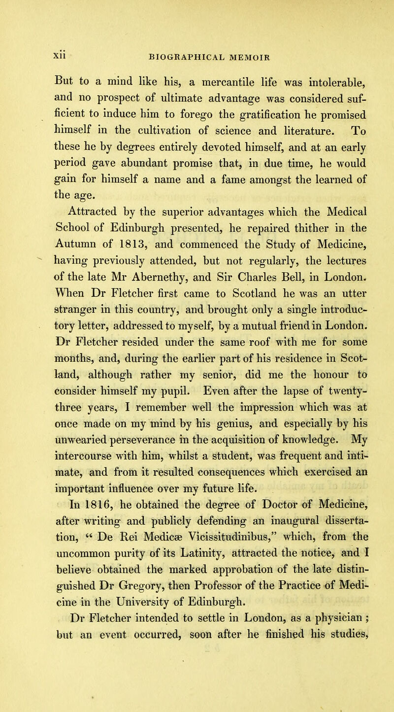 But to a mind like his, a mercantile life was intolerable, and no prospect of ultimate advantage was considered suf- ficient to induce him to forego the gratification he promised himself in the cultivation of science and literature. To these he by degrees entirely devoted himself, and at an early period gave abundant promise that, in due time, he would gain for himself a name and a fame amongst the learned of the age. Attracted by the superior advantages which the Medical School of Edinburgh presented, he repaired thither in the Autumn of 1813, and commenced the Study of Medicine, having previously attended, but not regularly, the lectures of the late Mr Abernethy, and Sir Charles Bell, in London. When Dr Fletcher first came to Scotland he was an utter stranger in this country, and brought only a single introduc- tory letter, addressed to myself, by a mutual friend in London. Dr Fletcher resided under the same roof with me for some months, and, during the earlier part of his residence in Scot- land, although rather my senior, did me the honour to consider himself my pupil. Even after the lapse of twenty- three years, I remember well the impression which was at once made on my mind by his genius, and especially by his unwearied perseverance in the acquisition of knowledge. My intercourse with him, whilst a student, was frequent and inti- mate, and from it resulted consequences which exercised an important influence over my future life. In 1816, he obtained the degree of Doctor of Medicine, after writing and publicly defending an inaugural disserta- tion,  De Rei Medicee Vicissitudinibus, which, from the uncommon purity of its Latinity, attracted the notice, and I believe obtained the marked approbation of the late distin- guished Dr Gregory, then Professor of the Practice of Medi- cine in the University of Edinburgh. Dr Fletcher intended to settle in London, as a physician ; but an event occurred, soon after he finished his studies,