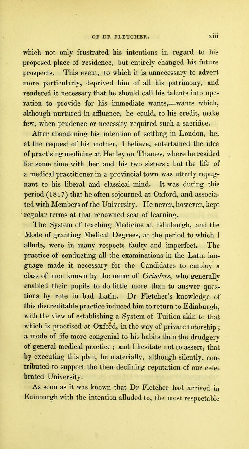 which not only frustrated his intentions in regard to his proposed place of residence, hut entirely changed his future prospects. This event, to which it is unnecessary to advert more particularly, deprived him of all his patrimony, and rendered it necessary that he should call his talents into ope- ration to provide for his immediate wants,—wants which, although nurtured in affluence, he could, to his credit, make few, when prudence or necessity required such a sacrifice. After abandoning his intention of settling in London, he, at the request of his mother, I believe, entertained the idea of practising medicine at Henley on Thames, where he resided for some time with her and his two sisters; but the life of a medical practitioner in a provincial town was utterly repug- nant to his liberal and classical mind. It was during this period (1817) that he often sojourned at Oxford, and associa- ted with Members of the University. He never, however, kept regular terms at that renowned seat of learning. The System of teaching Medicine at Edinburgh, and the Mode of granting Medical Degrees, at the period to which I allude, were in many respects faulty and imperfect. The practice of conducting all the examinations in the Latin lan- guage made it necessary for the Candidates to employ a class of men known by the name of Grinders, who generally enabled their pupils to do little more than to answer ques- tions by rote in bad Latin. Dr Fletcher's knowledge of this discreditable practice induced him to return to Edinburgh, with the view of establishing a System of Tuition akin to that which is practised at Oxford, in the way of private tutorship ; a mode of life more congenial to his habits than the drudgery of general medical practice; and I hesitate not to assert, that by executing this plan, he materially, although silently, con- tributed to support the then declining reputation of our cele- brated University. As soon as it was known that Dr Fletcher had arrived in Edinburgh with the intention alluded to, the most respectable