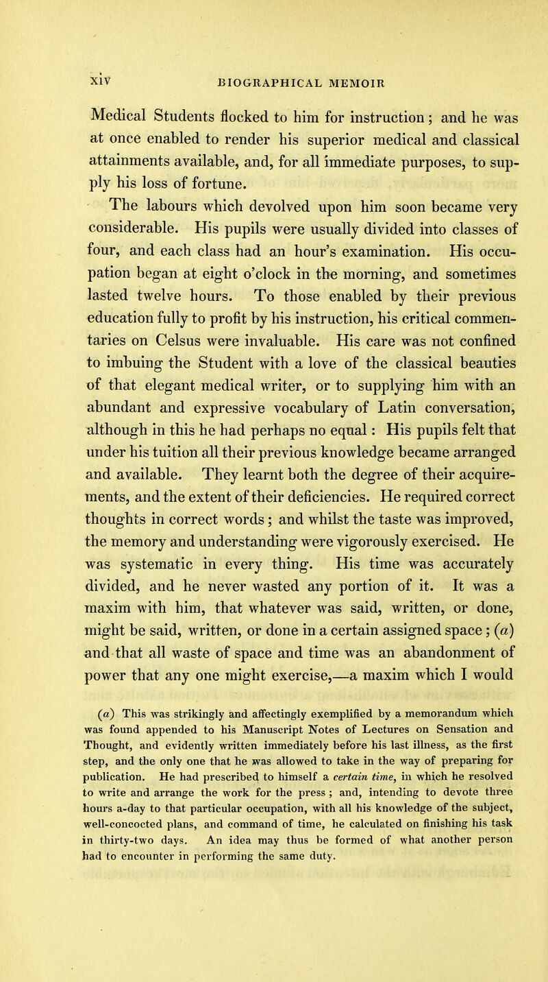 Medical Students nocked to him for instruction ; and he was at once enabled to render his superior medical and classical attainments available, and, for all immediate purposes, to sup- ply his loss of fortune. The labours which devolved upon him soon became very considerable. His pupils were usually divided into classes of four, and each class had an hour's examination. His occu- pation began at eight o'clock in the morning, and sometimes lasted twelve hours. To those enabled by their previous education fully to profit by his instruction, his critical commen- taries on Celsus were invaluable. His care was not confined to imbuing the Student with a love of the classical beauties of that elegant medical writer, or to supplying him with an abundant and expressive vocabulary of Latin conversation, although in this he had perhaps no equal: His pupils felt that under his tuition all their previous knowledge became arranged and available. They learnt both the degree of their acquire- ments, and the extent of their deficiencies. He required correct thoughts in correct words; and whilst the taste was improved, the memory and understanding were vigorously exercised. He was systematic in every thing. His time was accurately divided, and he never wasted any portion of it. It was a maxim with him, that whatever was said, written, or done, might be said, written, or done in a certain assigned space; (a) and that all waste of space and time was an abandonment of power that any one might exercise,—a maxim which I would (a) This was strikingly and affectingly exemplified by a memorandum which was found appended to his Manuscript Notes of Lectures on Sensation and Thought, and evidently written immediately before his last illness, as the first step, and the only one that he was allowed to take in the way of preparing for publication. He had prescribed to himself a certain time, in which he resolved to write and arrange the work for the press ; and, intending to devote three hours a-day to that particular occupation, with all his knowledge of the subject, well-concocted plans, and command of time, he calculated on finishing his task in thirty-two days. An idea may thus be formed of what another person had to encounter in performing the same duty.