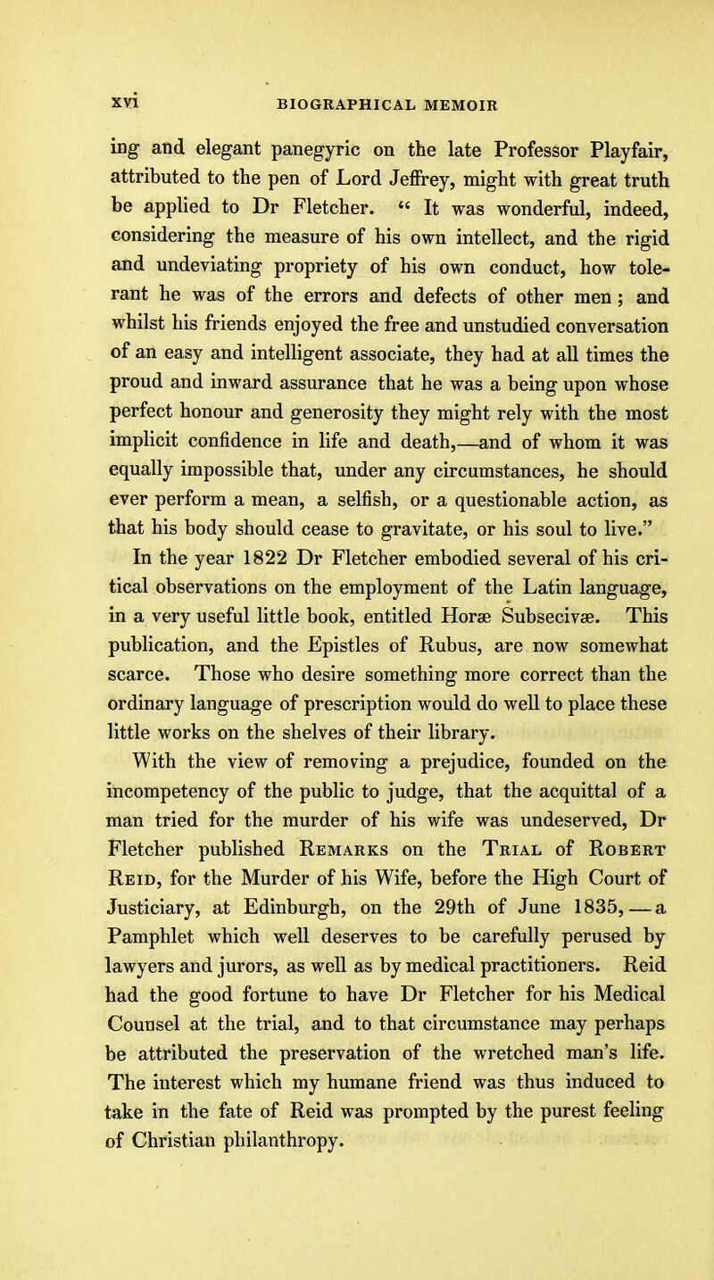 ing and elegant panegyric on the late Professor Playfair, attributed to the pen of Lord Jeffrey, might with great truth be applied to Dr Fletcher.  It was wonderful, indeed, considering the measure of his own intellect, and the rigid and undeviating propriety of his own conduct, how tole- rant he was of the errors and defects of other men; and whilst his friends enjoyed the free and unstudied conversation of an easy and intelligent associate, they had at all times the proud and inward assurance that he was a being upon whose perfect honour and generosity they might rely with the most implicit confidence in life and death,—and of whom it was equally impossible that, under any circumstances, he should ever perform a mean, a selfish, or a questionable action, as that his body should cease to gravitate, or his soul to live. In the year 1822 Dr Fletcher embodied several of his cri- tical observations on the employment of the Latin language, in a very useful little book, entitled Horae Subsecivse. This publication, and the Epistles of Rubus, are now somewhat scarce. Those who desire something more correct than the ordinary language of prescription would do well to place these little works on the shelves of their library. With the view of removing a prejudice, founded on the incompetency of the public to judge, that the acquittal of a man tried for the murder of his wife was undeserved, Dr Fletcher published Remarks on the Trial of Robert Reid, for the Murder of his Wife, before the High Court of Justiciary, at Edinburgh, on the 29th of June 1835, — a Pamphlet which well deserves to be carefully perused by lawyers and jurors, as well as by medical practitioners. Reid had the good fortune to have Dr Fletcher for his Medical Counsel at the trial, and to that circumstance may perhaps be attributed the preservation of the wretched man's life. The interest which my humane friend was thus induced to take in the fate of Reid was prompted by the purest feeling of Christian philanthropy.