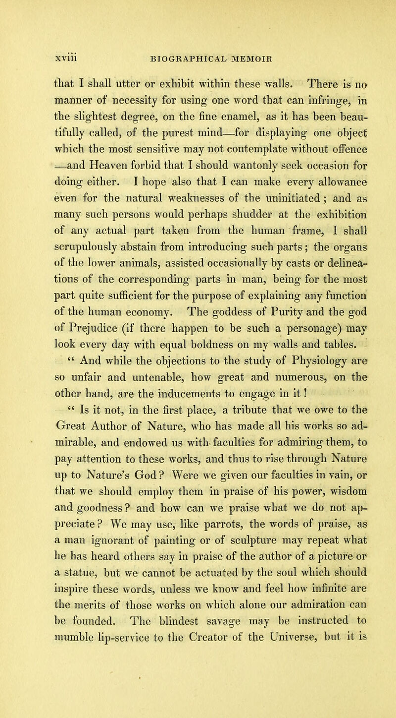 that I shall utter or exhibit within these walls. There is no manner of necessity for using one word that can infringe, in the slightest degree, on the fine enamel, as it has been beau- tifully called, of the purest mind—for displaying one object which the most sensitive may not contemplate without offence —and Heaven forbid that I should wantonly seek occasion for doing either. I hope also that I can make every allowance even for the natural weaknesses of the uninitiated; and as many such persons would perhaps shudder at the exhibition of any actual part taken from the human frame, I shall scrupulously abstain from introducing such parts ; the organs of the lower animals, assisted occasionally by casts or delinea- tions of the corresponding parts in man, being for the most part quite sufficient for the purpose of explaining any function of the human economy. The goddess of Purity and the god of Prejudice (if there happen to be such a personage) may look every day with equal boldness on my walls and tables.  And while the objections to the study of Physiology are so unfair and untenable, how great and numerous, on the other hand, are the inducements to engage in it!  Is it not, in the first place, a tribute that we owe to the Great Author of Nature, who has made all his works so ad- mirable, and endowed us with, faculties for admiring them, to pay attention to these works, and thus to rise through Nature up to Nature's God ? Were we given our faculties in vain, or that we should employ them in praise of his power, wisdom and goodness ? and how can we praise what we do not ap- preciate ? We may use, like parrots, the words of praise, as a man ignorant of painting or of sculpture may repeat what he has heard others say in praise of the author of a picture or a statue, but we cannot be actuated by the soul which should inspire these words, unless we know and feel how infinite are the merits of those works on which alone our admiration can be founded. The blindest savage may be instructed to mumble lip-service to the Creator of the Universe, but it is