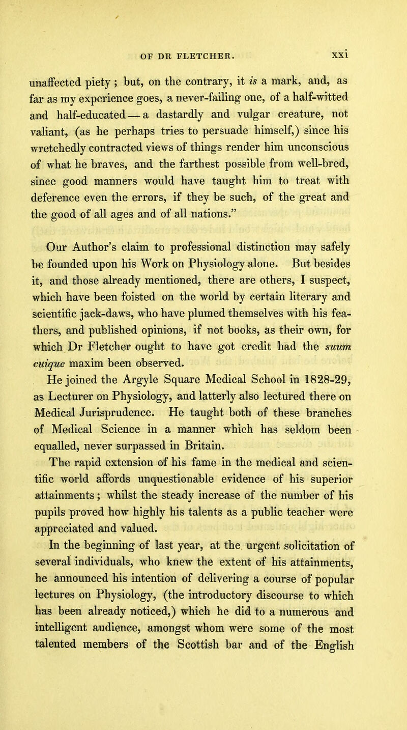 unaffected piety ; but, on the contrary, it is a mark, and, as far as ray experience goes, a never-failing one, of a half-witted and half-educated — a dastardly and vulgar creature, not valiant, (as he perhaps tries to persuade himself,) since his wretchedly contracted views of things render him unconscious of what he braves, and the farthest possible from well-bred, since good manners would have taught him to treat with deference even the errors, if they be such, of the great and the good of all ages and of all nations. Our Author's claim to professional distinction may safely be founded upon his Work on Physiology alone. But besides it, and those already mentioned, there are others, I suspect, which have been foisted on the world by certain literary and scientific jack-daws, who have plumed themselves with his fea- thers, and published opinions, if not books, as their own, for which Dr Fletcher ought to have got credit had the suum cuique maxim been observed. He joined the Argyle Square Medical School in 1828-29, as Lecturer on Physiology, and latterly also lectured there on Medical Jurisprudence. He taught both of these branches of Medical Science in a manner which has seldom been equalled, never surpassed in Britain. The rapid extension of his fame in the medical and scien- tific world affords unquestionable evidence of his superior attainments; whilst the steady increase of the number of his pupils proved how highly his talents as a public teacher were appreciated and valued. In the beginning of last year, at the urgent solicitation of several individuals, who knew the extent of his attainments, he announced his intention of delivering a course of popular lectures on Physiology, (the introductory discourse to which has been already noticed,) which he did to a numerous and intelligent audience, amongst whom were some of the most talented members of the Scottish bar and of the English