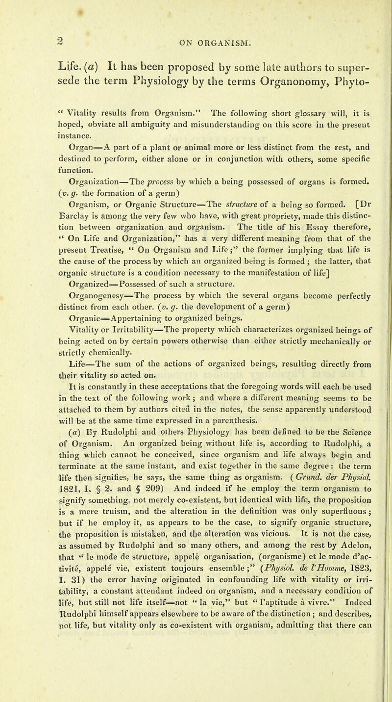 Life, (a) It has been proposed by some late authors to super- sede the term Physiology by the terms Organonomy, Phyto-  Vitality results from Organism. The following short glossary will, it is hoped, obviate all ambiguity and misunderstanding on this score in the present instance. Organ—A part of a plant or animal more or less distinct from the rest, and destined to perform, either alone or in conjunction with others, some specific function. Organization—The process by which a being possessed of organs is formed. (v. g. the formation of a germ) Organism, or Organic Structure—The structure of a being so formed. [Dr Barclay is among the very few who have, with great propriety, made this distinc- tion between organization and organism. The title of his Essay therefore,  On Life and Organization, has a very different meaning from that of the present Treatise,  On Organism and Life; the former implying that life is the cause of the process by which an organized being is formed ; the latter, that organic structure is a condition necessary to the manifestation of life] Organized—Possessed of such a structure. Organogenesy—The process by which the several organs become perfectly distinct from each other, (u. g. the development of a germ) Organic—Appertaining to organized beings. Vitality or Irritability—The property which characterizes organized beings of being acted on by certain powers otherwise than either strictly mechanically or strictly chemically. Life—The sum of the actions of organized beings, resulting directly from their vitality so acted on. It is constantly in these acceptations that the foregoing words will each be used in the text of the following work; and where a different meaning seems to be attached to them by authors cited in the notes, the sense apparently understood will be at the same time expressed in a parenthesis. (a) By Rudolphi and others Physiology has been defined to be the Science of Organism. An organized being without life is, according to Rudolphi, a thing which cannot be conceived, since organism and life always begin and terminate at the same instant, and exist together in the same degree: the term life then signifies, he says, the same thing as organism. ( Orund. der Physiol. 1821, I. § 2. and § 209) And indeed if he employ the term organism to signify something, not merely co-existent, but identical with life, the proposition is a mere truism, and the alteration in the definition was only superfluous; but if he employ it, as appears to be the case, to signify organic structure, the proposition is mistaken, and the alteration was vicious. It is not the case, as assumed by Rudolphi and so many others, and among the rest by Adelon, that  le mode de structure, appele organisation, (organisme) et le mode d'ac- tivite, appele vie, existent toujours ensemble; (Physiol, de I'Homme, 1823, I. 31) the error having originated in confounding life with vitality or irri- tability, a constant attendant indeed on organism, and a necessary condition of life, but still not life itself—not  la vie, but  l'aptitude a vivre. Indeed Rudolphi himself appears elsewhere to be aware of the distinction ; and describes, not life, but vitality only as co-existent with organism, admitting that there can