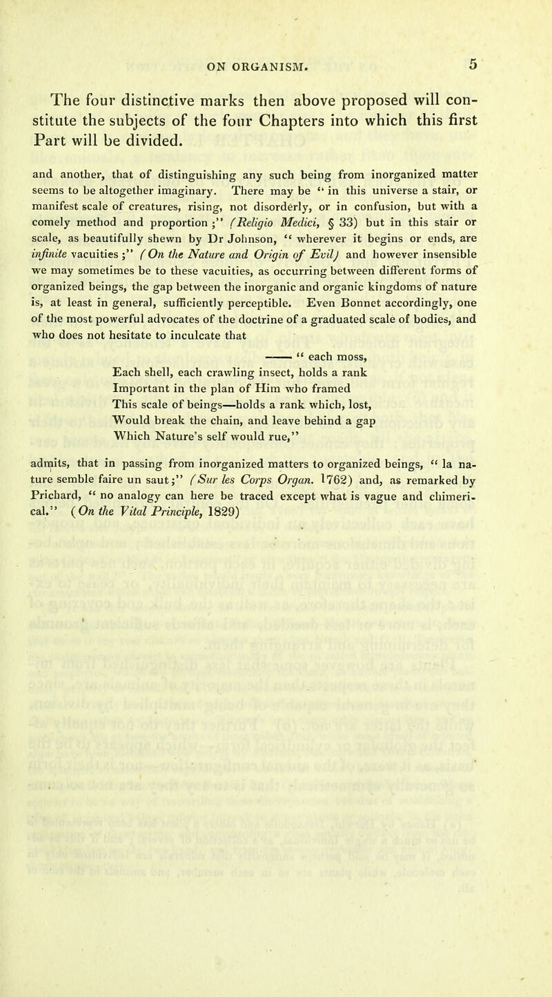 The four distinctive marks then above proposed will con- stitute the subjects of the four Chapters into which this first Part will be divided. and another, that of distinguishing any such being from inorganized matter seems to be altogether imaginary. There may be  in this universe a stair, or manifest scale of creatures, rising, not disorderly, or in confusion, but with a comely method and proportion; fReligio Medici, § 33) but in this stair or scale, as beautifully shewn by Dr Johnson,  wherever it begins or ends, are infinite vacuities ; (On the Nature and Origin of Evilj and however insensible we may sometimes be to these vacuities, as occurring between different forms of organized beings, the gap between the inorganic and organic kingdoms of nature is, at least in general, sufficiently perceptible. Even Bonnet accordingly, one of the most powerful advocates of the doctrine of a graduated scale of bodies, and who does not hesitate to inculcate that ——  each moss, Each shell, each crawling insect, holds a rank Important in the plan of Him who framed This scale of beings—holds a rank which, lost, Would break the chain, and leave behind a gap Which Nature's self would rue, admits, that in passing from inorganized matters to organized beings,  la na- ture semble faire un saut; (Sur les Corps Organ. 1762) and, as remarked by Prichard,  no analogy can here be traced except what is vague and chimeri- cal. {On the Vital Principle, 1829)