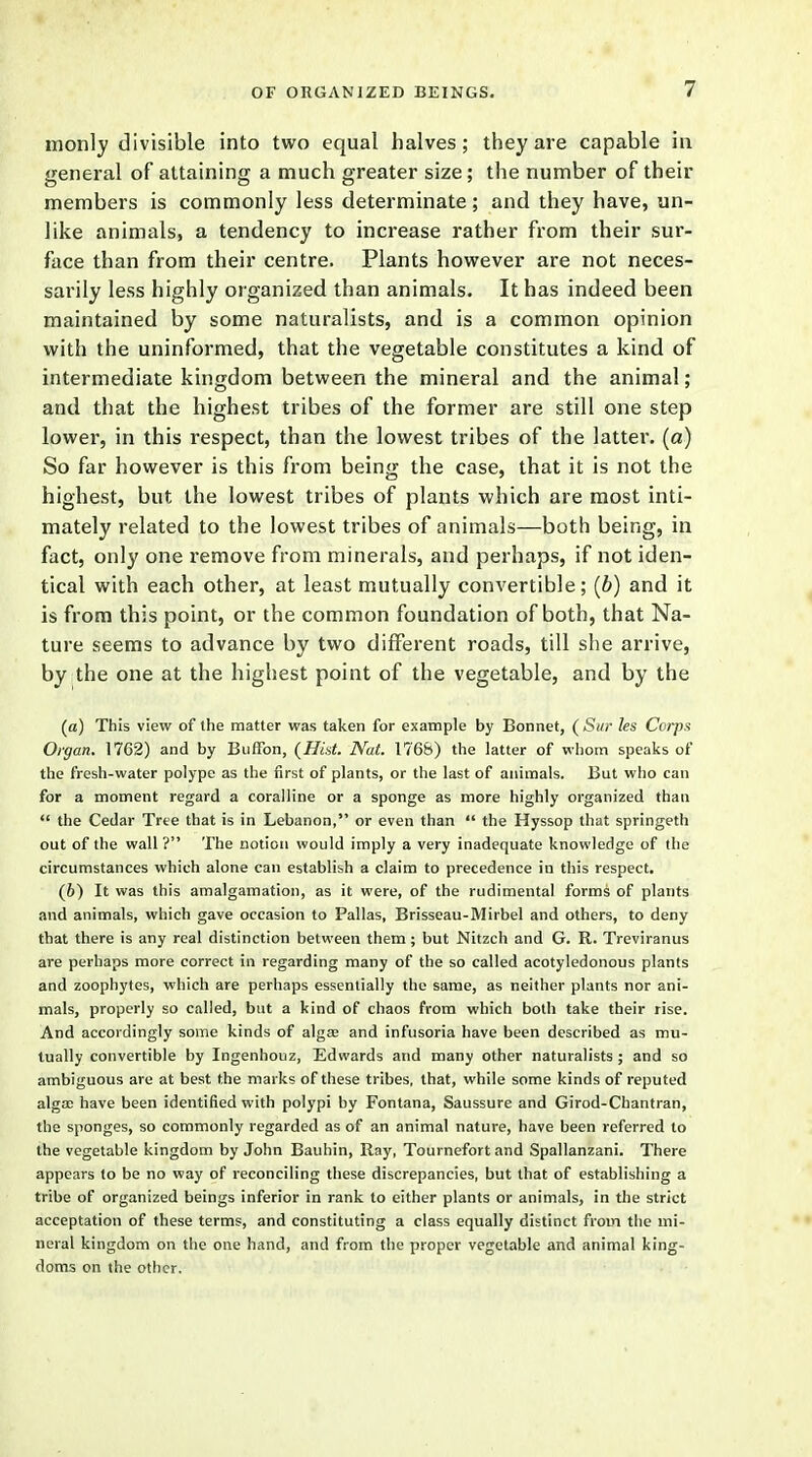 monly divisible into two equal halves; they are capable in general of attaining a much greater size; the number of their members is commonly less determinate; and they have, un- like animals, a tendency to increase rather from their sur- face than from their centre. Plants however are not neces- sarily less highly organized than animals. It has indeed been maintained by some naturalists, and is a common opinion with the uninformed, that the vegetable constitutes a kind of intermediate kingdom between the mineral and the animal; and that the highest tribes of the former are still one step lower, in this respect, than the lowest tribes of the latter, (a) So far however is this from being the case, that it is not the highest, but the lowest tribes of plants which are most inti- mately related to the lowest tribes of animals—both being, in fact, only one remove from minerals, and perhaps, if not iden- tical with each other, at least mutually convertible; (6) and it is from this point, or the common foundation of both, that Na- ture seems to advance by two different roads, till she arrive, by the one at the highest point of the vegetable, and by the (a) This view of the matter was taken for example by Bonnet, (Sur les Corps Organ. 1762) and by Buffon, (Hist. Nat. 1768) the latter of whom speaks of the fresh-water polype as the first of plants, or the last of animals. But who can for a moment regard a coralline or a sponge as more highly organized than  the Cedar Tree that is in Lebanon, or even than  the Hyssop that springeth out of the wall ? The notion would imply a very inadequate knowledge of the circumstances which alone can establish a claim to precedence in this respect. (6) It was this amalgamation, as it were, of the rudimental forms of plants and animals, which gave occasion to Pallas, Brisseau-Mirbel and others, to deny that there is any real distinction between them ; but Nitzch and G. R. Treviranus are perhaps more correct in regarding many of the so called acotyledonous plants and zoophytes, which are perhaps essentially the same, as neither plants nor ani- mals, properly so called, but a kind of chaos from which both take their rise. And accordingly some kinds of algse and infusoria have been described as mu- tually convertible by Ingenhouz, Edwards and many other naturalists ; and so ambiguous are at best the marks of these tribes, that, while some kinds of reputed algae have been identified with polypi by Fontana, Saussure and Girod-Chantran, the sponges, so commonly regarded as of an animal nature, have been referred to the vegetable kingdom by John Bauhin, Ray, Tournefort and Spallanzani. There appears to be no way of reconciling these discrepancies, but that of establishing a tribe of organized beings inferior in rank to either plants or animals, in the strict acceptation of these terms, and constituting a class equally distinct from the mi- neral kingdom on the one hand, and from the proper vegetable and animal king- doms on the other.