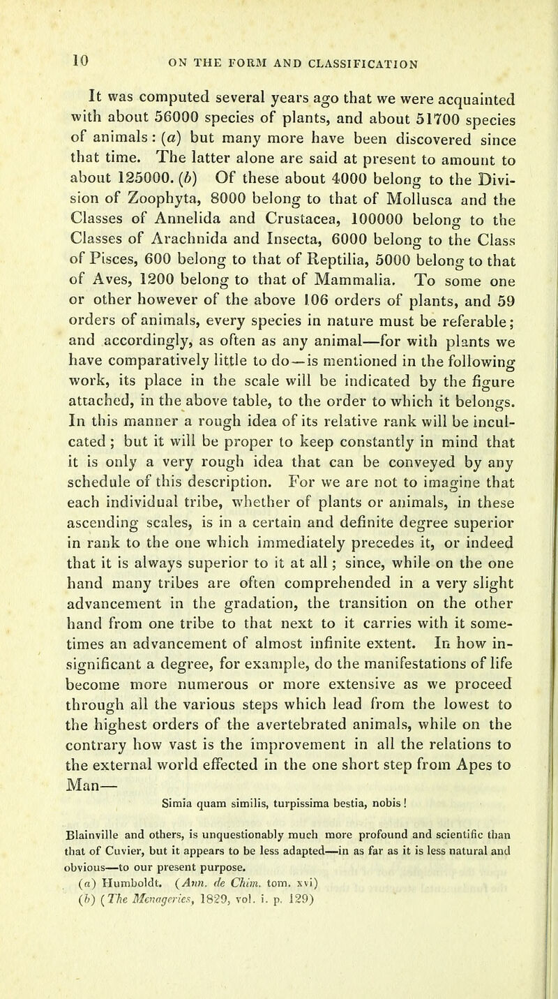 It was computed several years ago that we were acquainted with about 56000 species of plants, and about 51700 species of animals : (a) but many more have been discovered since that time. The latter alone are said at present to amount to about 125000. (b) Of these about 4000 belong to the Divi- sion of Zoophyta, 8000 belong to that of Mollusca and the Classes of Annelida and Crustacea, 100000 belong to the Classes of Arachnida and Insecta, 6000 belong to the Class of Pisces, 600 belong to that of Reptilia, 5000 belong to that of Aves, 1200 belong to that of Mammalia. To some one or other however of the above 106 orders of plants, and 59 orders of animals, every species in nature must be referable; and accordingly, as often as any animal—for with plants we have comparatively little to do —is mentioned in the following work, its place in the scale will be indicated by the figure attached, in the above table, to the order to which it belongs. In this manner a rough idea of its relative rank will be incul- cated ; but it will be proper to keep constantly in mind that it is only a very rough idea that can be conveyed by any schedule of this description. For we are not to imagine that each individual tribe, whether of plants or animals, in these ascending scales, is in a certain and definite degree superior in rank to the one which immediately precedes it, or indeed that it is always superior to it at all; since, while on the one hand many tribes are often comprehended in a very slight advancement in the gradation, the transition on the other hand from one tribe to that next to it carries with it some- times an advancement of almost infinite extent. In how in- significant a degree, for example, do the manifestations of life become more numerous or more extensive as we proceed through all the various steps which lead from the lowest to the highest orders of the avertebrated animals, while on the contrary how vast is the improvement in all the relations to the external world effected in the one short step from Apes to Man— Simia quam similis, turpissima bestia, nobis! Blainville and others, is unquestionably much more profound and scientific than that of Cuvier, but it appears to be less adapted—in as far as it is less natural and obvious—to our present purpose. («) Humboldt. {Ann. de Chim. torn, xvi) (b) {The Menageries, 1829, vol. i. p. 129)