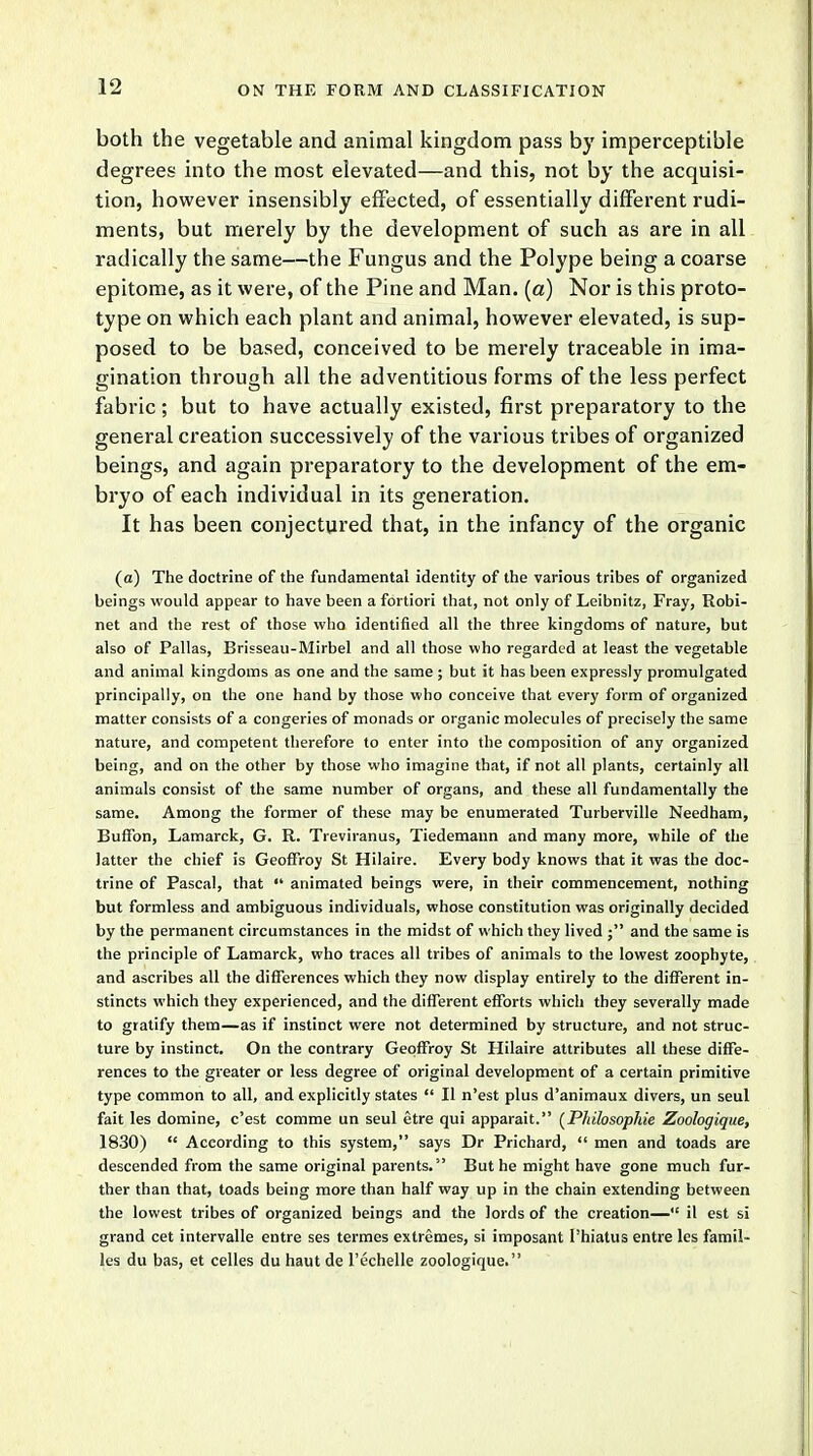 both the vegetable and animal kingdom pass by imperceptible degrees into the most elevated—and this, not by the acquisi- tion, however insensibly effected, of essentially different rudi- ments, but merely by the development of such as are in all radically the same—the Fungus and the Polype being a coarse epitome, as it were, of the Pine and Man. (a) Nor is this proto- type on which each plant and animal, however elevated, is sup- posed to be based, conceived to be merely traceable in ima- gination through all the adventitious forms of the less perfect fabric ; but to have actually existed, first preparatory to the general creation successively of the various tribes of organized beings, and again preparatory to the development of the em- bryo of each individual in its generation. It has been conjectured that, in the infancy of the organic (a) The doctrine of the fundamental identity of the various tribes of organized beings would appear to have been a fortiori that, not only of Leibnitz, Fray, Robi- net and the rest of those who identified all the three kingdoms of nature, but also of Pallas, Brisseau-Mirbel and all those who regarded at least the vegetable and animal kingdoms as one and the same ; but it has been expressly promulgated principally, on the one hand by those who conceive that every form of organized matter consists of a congeries of monads or organic molecules of precisely the same nature, and competent therefore to enter into the composition of any organized being, and on the other by those who imagine that, if not all plants, certainly all animals consist of the same number of organs, and these all fundamentally the same. Among the former of these may be enumerated Turberville Needham, Buffon, Lamarck, G. R. Treviranus, Tiedemaun and many more, while of the latter the chief is Geoffroy St Hilaire. Every body knows that it was the doc- trine of Pascal, that  animated beings were, in their commencement, nothing but formless and ambiguous individuals, whose constitution was originally decided by the permanent circumstances in the midst of which they lived ; and the same is the principle of Lamarck, who traces all tribes of animals to the lowest zoophyte, and ascribes all the differences which they now display entirely to the different in- stincts which they experienced, and the different efforts which they severally made to gratify them—as if instinct were not determined by structure, and not struc- ture by instinct. On the contrary Geoffroy St Hilaire attributes all these diffe- rences to the greater or less degree of original development of a certain primitive type common to all, and explicitly states  II n'est plus d'animaux divers, un seul fait les domine, c'est comme un seul etre qui apparait. (Phibsophie Zoologique, 1830)  According to this system, says Dr Prichard,  men and toads are descended from the same original parents. But he might have gone much fur- ther than that, toads being more than half way up in the chain extending between the lowest tribes of organized beings and the lords of the creation— il est si grand cet intervalle entre ses termes extremes, si imposant Phiatus entre les famil- ies du bas, et celles du haut de l'echelle zoologique.