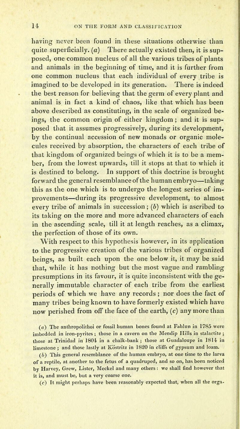 having never been found in these situations otherwise than quite superficially, (a) There actually existed then, it is sup- posed, one common nucleus of all the various tribes of plants and animals in the beginning of time, and it is further from one common nucleus that each individual of every tribe is imagined to be developed in its generation. There is indeed the best reason for believing that the germ of every plant and animal is in fact a kind of chaos, like that which has been above described as constituting, in the scale of organized be- ings, the common origin of either kingdom; and it is sup- posed that it assumes progressively, during its development, by the continual accession of new monads or organic mole- cules received by absorption, the characters of each tribe of that kingdom of organized beings of which it is to be a mem- ber, from the lowest upwards, till it stops at that to which it is destined to belong. In support of this doctrine is brought forward the general resemblance of the human embryo—taking this as the one which is to undergo the longest series of im- provements—during its progressive development, to almost every tribe of animals in succession ; (ft) which is ascribed to its taking on the more and more advanced characters of each in the ascending scale, till it at length reaches, as a climax, the perfection of those of its own. W ith respect to this hypothesis however, in its application to the progressive creation of the various tribes of organized beings, as built each upon the one below it, it may be said that, while it has nothing but the most vague and rambling presumptions in its favour, it is quite inconsistent with the ge- nerally immutable character of each tribe from the earliest periods of which we have any records ; nor does the fact of many tribes being known to have formerly existed which have now perished from off the face of the earth, (c) any more than (a) The anthropolithoi or fossil human bones found at Fahlun in 1785 were imbedded in iron-pyrites ; those in a cavern on the Mendip Hills in stalactite ; those at Trinidad in 1804 in a chalk-bank ; those at Guadaloupe in 1814- in limestone ; and those lastly at Kb'stritz in 1820 in cliffs of gypsum and loam. (6) This general resemblance of the human embryo, at one time to the larva of a reptile, at another to the fetus of a quadruped, and so on, has been noticed by Harvey, Grew, Lister, Meckel and many others: we shall find however that it is, and must be, but a very coarse one. (c) It might perhaps have been reasonably expected that, when all the orga-