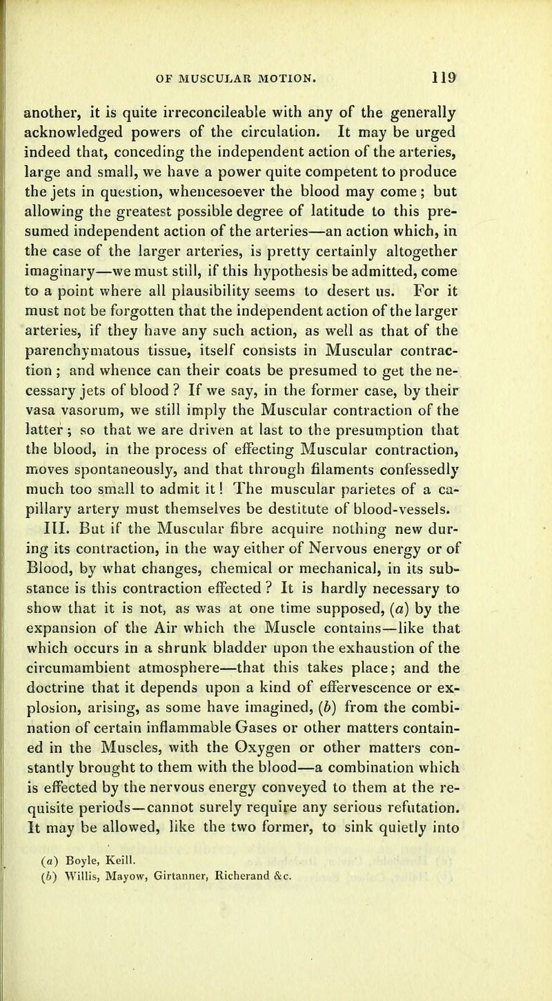 another, it is quite irreconcileable with any of the generally acknowledged powers of the circulation. It may be urged indeed that, conceding the independent action of the arteries, large and small, we have a power quite competent to produce the jets in question, whencesoever the blood may come; but allowing the greatest possible degree of latitude to this pre- sumed independent action of the arteries—an action which, in the case of the larger arteries, is pretty certainly altogether imaginary—we must still, if this hypothesis be admitted, come to a point where all plausibility seems to desert us. For it must not be forgotten that the independent action of the larger arteries, if they have any such action, as well as that of the parenchymatous tissue, itself consists in Muscular contrac- tion ; and whence can their coats be presumed to get the ne- cessary jets of blood ? If we say, in the former case, by their vasa vasorum, we still imply the Muscular contraction of the latter ; so that we are driven at last to the presumption that the blood, in the process of effecting Muscular contraction, moves spontaneously, and that through filaments confessedly much too small to admit it! The muscular parietes of a ca- pillary artery must themselves be destitute of blood-vessels. III. But if the Muscular fibre acquire nothing new dur- ing its contraction, in the way either of Nervous energy or of Blood, by what changes, chemical or mechanical, in its sub- stance is this contraction effected ? It is hardly necessary to show that it is not, as was at one time supposed, (a) by the expansion of the Air which the Muscle contains—like that which occurs in a shrunk bladder upon the exhaustion of the circumambient atmosphere—that this takes place; and the doctrine that it depends upon a kind of effervescence or ex- plosion, arising, as some have imagined, (b) from the combi- nation of certain inflammable Gases or other matters contain- ed in the Muscles, with the Oxygen or other matters con- stantly brought to them with the blood—a combination which is effected by the nervous energy conveyed to them at the re- quisite periods—cannot surely require any serious refutation. It may be allowed, like the two former, to sink quietly into (a) Boyle, Keill. (6) Willis, Mayow, Girtanner, Richerand &c.