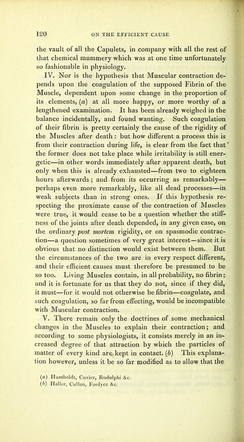 the vault of all the Capulets, in company with all the rest of that chemical mummery which was at one time unfortunately so fashionable in physiology. IV. Nor is the hypothesis that Muscular contraction de- pends upon the coagulation of the supposed Fibrin of the Muscle, dependent upon some change in the proportion of its elements, (a) at all more happy, or more worthy of a lengthened examination. It has been already weighed in the balance incidentally, and found wanting. Such coagulation of their fibrin is pretty certainly the cause of the rigidity of the Muscles after death : but how different a process this is from their contraction during life, is clear from the fact that* the former does not take place while irritability is still ener- getic—in other words immediately after apparent death, but only when this is already exhausted—from two to eighteen hours afterwards ; and from its occurring as remarkably— perhaps even more remarkably, like all dead processes—in weak subjects than in strong ones. If this hypothesis re- specting the proximate cause of the contraction of Muscles were true, it would cease to be a question whether the stiff- ness of the joints after death depended, in any given case, on the ordinary post mortem rigidity, or on spasmodic contrac- tion—a question sometimes of very great interest—since it is obvious that no distinction would exist between them. But the circumstances of the two are in every respect different, and their efficient causes must therefore be presumed to be so too. Living Muscles contain, in all probability, no fibrin; and it is fortunate for us that they do not, since if they did, it must—for it would not otherwise be fibrin—coagulate, and such coagulation, so far from effecting, would be incompatible with Muscular contraction. V. There remain only the doctrines of some mechanical changes in the Muscles to explain their contraction; and according to some physiologists, it consists merely in an in- creased degree of that attraction by which the particles of matter of every kind are kept in contact, (b) This explana- tion however, unless it be so far modified as to allow that the (a) Humboldt, Cuvier, Rudolphi &c. (b) Haller, Cullen, Fordyce &ei