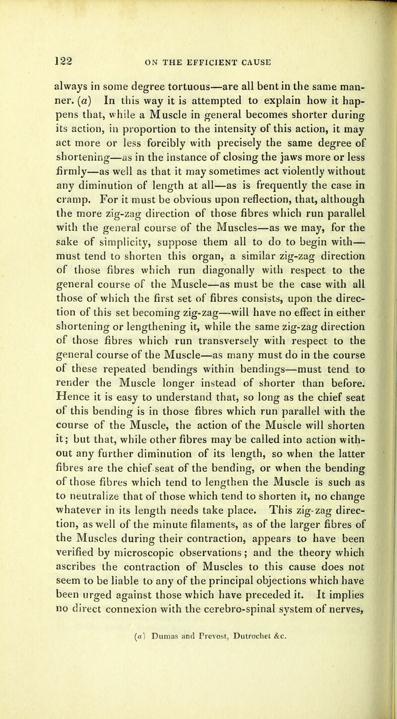 always in some degree tortuous—are all bent in the same man- ner, (a) In this way it is attempted to explain how it hap- pens that, while a Muscle in general becomes shorter during its action, in proportion to the intensity of this action, it may act more or less forcibly with precisely the same degree of shortening—as in the instance of closing the jaws more or less firmly—as well as that it may sometimes act violently without any diminution of length at all—as is frequently the case in cramp. For it must be obvious upon reflection, that, although the more zig-zag direction of those fibres which run parallel with the general course of the Muscles—as we may, for the sake of simplicity, suppose them all to do to begin with— must tend to shorten this organ, a similar zig-zag direction of those fibres which run diagonally with respect to the general course of the Muscle—as must be the case with all those of which the first set of fibres consists, upon the direc- tion of this set becoming zig-zag—will have no effect in either shortening or lengthening it, while the same zig-zag direction of those fibres which run transversely with respect to the general course of the Muscle—as many must do in the course of these repeated bendings within bendings—must tend to render the Muscle longer instead of shorter than before. Hence it is easy to understand that, so long as the chief seat of this bending is in those fibres which run parallel with the course of the Muscle, the action of the Muscle will shorten it; but that, while other fibres may be called into action with- out any further diminution of its length, so when the latter fibres are the chief seat of the bending, or when the bending of those fibres which tend to lengthen the Muscle is such as to neutralize that of those which tend to shorten it, no change whatever in its length needs take place. This zig-zag direc- tion, as well of the minute filaments, as of the larger fibres of the Muscles during their contraction, appears to have been verified by microscopic observations; and the theory which ascribes the contraction of Muscles to this cause does not seem to be liable to any of the principal objections which have been urged against those which have preceded it. It implies no direct connexion with the cerebro-spinal system of nerves, (a) Dumas and Prevost, Dutrochel &c.
