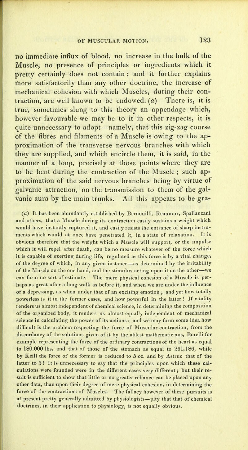 no immediate influx of blood, no increase in the bulk of the Muscle, no presence of principles or ingredients which it pretty certainly does not contain ; and it further explains more satisfactorily than any other doctrine, the increase of mechanical cohesion with which Muscles, during their con- traction, are well known to be endowed, (a) There is, it is true, sometimes slung to this theory an appendage which, however favourable we may be to it in other respects, it is quite unnecessary to adopt—namely, that this zig-zag course of the fibres and filaments of a Muscle is owing to the ap- proximation of the transverse nervous branches with which they are supplied, and which encircie them, it is said, in the manner of a loop, precisely at those points where they are to be bent during the contraction of the Muscle; such ap- proximation of the said nervous branches being by virtue of galvanic attraction, on the transmission to them of the gal- vanic aura by the main trunks. All this appears to be gra- (a) It has been abundantly established by Bernouilli, Reaumur, Spallanzani and others, that a Muscle during its contraction easily sustains a weight which would have instantly ruptured it, and easily resists the entrance of sharp instru- ments which would at once have penetrated it, in a state of relaxation. It is obvious therefore that the weight which a Muscle will support, or the impulse which it will repel after death, can be no measure whatever of the force which it is capable of exerting during life, regulated as this force is by a vital change, of the degree of which, in any given instance—as determined by the irritability of the Muscle on the one hand, and the stimulus acting upon it on the other—we can form no sort of estimate. The mere physical cohesion of a Muscle is per- haps as great after a long walk as before it, and when we are under the influence of a depressing, as when under that of an exciting emotion ; and yet how totally powerless is it in the former cases, and how powerful in the latter ! If vitality renders us almost independent of chemical science, in determining the composition of the organized body, it renders us almost equally independent of mechanical science in calculating the power of its actions ; and we may form some idea how difficult is the problem respecting the force of Muscular contraction, from the discordancy of the solutions given of it by the ablest mathematicians, Borelli for example representing the force of the ordinary contractions of the heart as equal to 180,000 lbs. and that of those of the stomach as equal to 261,186, while by Keill the force of the former is reduced to 5 oz. and by Astruc that of the latter to 3 ! It is unnecessary to say that the principles upon which these cal- culations were founded were in the different cases very different; but their re- sult is sufficient to show that little or no greater reliance can be placed upon any other data, than upon their degree of mere physical cohesion, in determining the force of the contractions of Muscles. The fallacy however of these pursuits is at present pretty generally admitted by physiologists—pity that that of chemical doctrines, in their application to physiology, is not equally obvious.