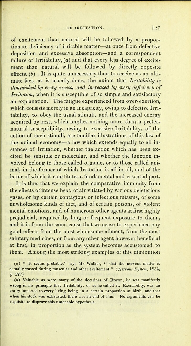 of excitement than natural will be followed by a propor- tionate deficiency of irritable matter—at once from defective deposition and excessive absorption—and a correspondent failure of Irritability, (a) and that every less degree of excite- ment than natural will be followed by directly opposite effects. (6) It is quite unnecessary then to receive as an ulti- mate fact, as is usually done, the axiom that Irritability is diminished by every excess, and increased by every deficiency of Irritation, when it is susceptible of so simple and satisfactory an explanation. The fatigue experienced from over-exertion, which consists merely in an incapacity, owing to defective Irri- tability, to obey the usual stimuli, and the increased energy acquired by rest, which implies nothing more than a preter- natural susceptibility, owing to excessive Irritability, of the action of such stimuli, are familiar illustrations of this law of the animal economy—a law which extends equally to all in- stances of Irritation, whether the action which has been ex- cited be sensible or molecular, and whether the function in- volved belong to those called organic, or to those called ani- mal, in the former of which Irritation is all in all, and of the latter of which it constitutes a fundamental and essential part. It is thus that we explain the comparative immunity from the effects of intense heat, of air vitiated by various deleterious gases, or by certain contagious or infectious miasms, of some unwholesome kinds of diet, and of certain poisons, of violent mental emotions, and of numerous other agents at first highly prejudicial, acquired by long or frequent exposure to them ; and it is from the same cause that we cease to experience any good effects from the most wholesome aliment, from the most salutary medicines, or from any other agent however beneficial at first, in proportion as the system becomes accustomed to them. Among the most striking examples of this diminution (a)  It seems probable, says Mr Walker,  that the nervous matter is actually wasted during muscular and other excitement. {Nervous System, 1834-, p. 527) (6) Valuable as were many of the doctrines of Brown, he was manifestly wrong in his principle that Irritability, or as he called it, Excitability, was an entity imparted to every living being in a certain proportion at birth, and that when his stock was exhausted, there was an end of him. No arguments can be requisite to disprove this untenable hypothesis.
