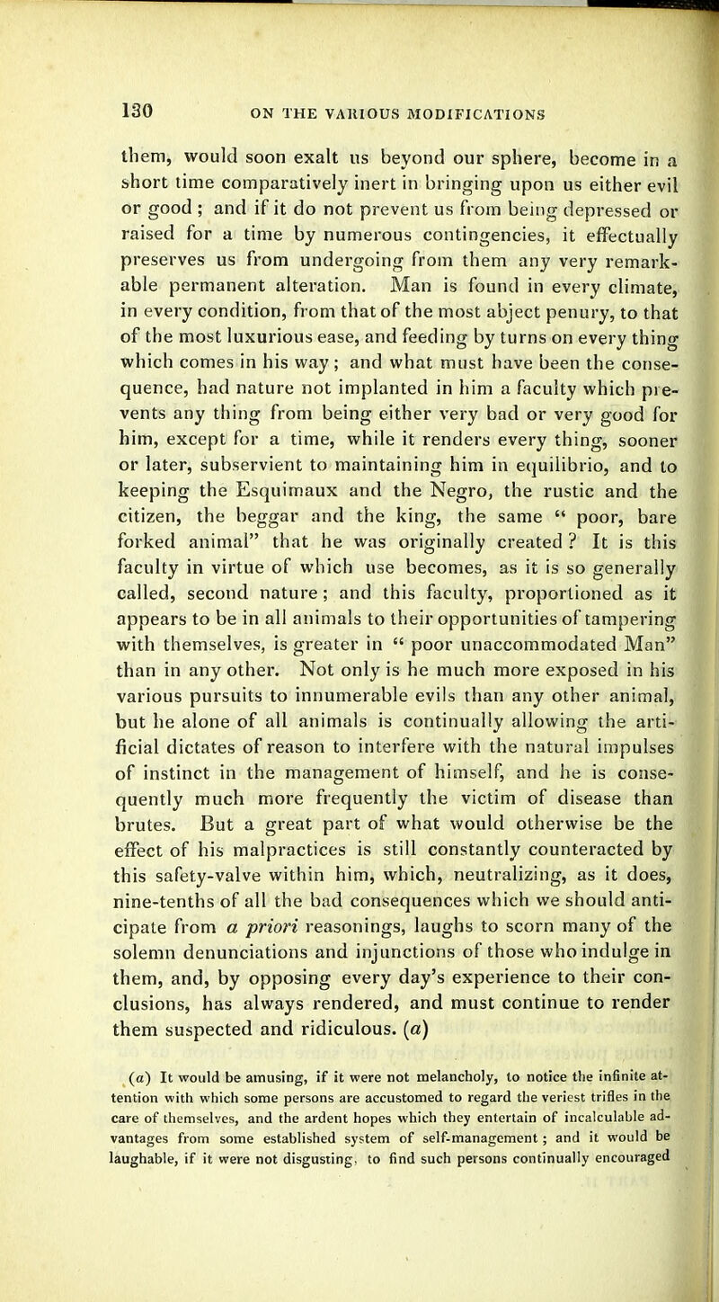 them, would soon exalt us beyond our sphere, become in a short time comparatively inert in bringing upon us either evil or good ; and if it do not prevent us from being depressed or raised for a time by numerous contingencies, it effectually preserves us from undergoing from them any very remark- able permanent alteration. Man is found in every climate, in every condition, from that of the most abject penury, to that of the most luxurious ease, and feeding by turns on every thing which comes in his way; and what must have been the conse- quence, had nature not implanted in him a faculty which pie- vents any thing from being either very bad or very good for him, except for a time, while it renders every thing, sooner or later, subservient to maintaining him in equilibtio, and to keeping the Esquimaux and the Negro, the rustic and the citizen, the beggar and the king, the same  poor, bare forked animal that he was originally created ? It is this faculty in virtue of which use becomes, as it is so generally called, second nature; and this faculty, proportioned as it appears to be in all animals to their opportunities of tampering with themselves, is greater in  poor unaccommodated Man than in any other. Not only is he much more exposed in his various pursuits to innumerable evils than any other animal, but he alone of all animals is continually allowing the arti- ficial dictates of reason to interfere with the natural impulses of instinct in the management of himself, and he is conse- quently much more frequently the victim of disease than brutes. But a great part of what would otherwise be the effect of his malpractices is still constantly counteracted by this safety-valve within him, which, neutralizing, as it does, nine-tenths of all the bad consequences which we should anti- cipate from a priori reasonings, laughs to scorn many of the solemn denunciations and injunctions of those who indulge in them, and, by opposing every day's experience to their con- clusions, has always rendered, and must continue to render them suspected and ridiculous, (a) (a) It would be amusing, if it were not melancholy, to notice the infinite at- tention with which some persons are accustomed to regard the veriest trifles in the care of themselves, and the ardent hopes which they entertain of incalculable ad- vantages from some established system of self-management; and it would be laughable, if it were not disgusting, to find such persons continually encouraged