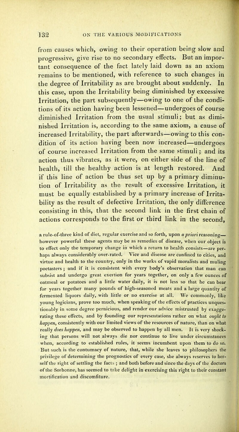 from causes which, owing to their operation being slow and progressive, give rise to no secondary effects. But an impor- tant consequence of the fact lately laid down as an axiom remains to be mentioned, with reference to such changes in the degree of Irritability as are brought about suddenly. In this case, upon the Irritability being diminished by excessive Irritation, the part subsequently—owing to one of the condi- tions of its action having been lessened—undergoes of course diminished Irritation from the usual stimuli; but as dimi- nished Irritation is, according to the same axiom, a cause of increased Irritability, the part afterwards—owing to this con- dition of its action having been now increased—undergoes of course increased Irritation from the same stimuli; and its action thus vibrates, as it were, on either side of the line of health, till the healthy action is at length restored. And if this line of action be thus set up by a primary diminu- tion of Irritability as the result of excessive Irritation, it must be equally established by a primary increase of Irrita- bility as the result of defective Irritation, the only difference consisting in this, that the second link in the first chain of actions corresponds to the first or third link in the second, a rule-of-three kind of diet, regular exercise and so forth, upon a priori reasoning however powerful these agents m;iy be as remedies of disease, when our object is to effect only the temporary change in which a return to health consists—are per- haps always considerably over-rated. Vice and disease are confined to cities, and virtue and health to the country, only in the works of vapid moralists and muling poetasters ; and if it is consistent with every body's observation that man can subsist and undergo great exertion for years together, on only a few ounces of oatmeal or potatoes and a little water daily, it is not less so that he can bear for years together many pounds of high-seasoned meats and a large quantity of fermented liquors daily, with little or no exercise at all. We commonly, like young logicians, prove too much, when speaking of the effects of practices unques- tionably in some degree pernicious, and render our advice mistrusted by exagge- rating these effects, and by founding our representations rather on what ought to happen, consistently with our limited views of the resources of nature, than on what really does happen, and may be observed to happen by all men. It is very shock- ing that persons will not always die nor continue to live under circumstances when, according to established rules, it seems incumbent upon them to do so. But such is the contumacy of nature, that, while she leaves to philosophers the privilege of determining the prognostics of every case, she always reserves to her- self the right of settling the facts ; and both before and since the days of the doctors of the Sotbonne, has seemed to take delight in exercising this right to their constant mortification and discomfiture.