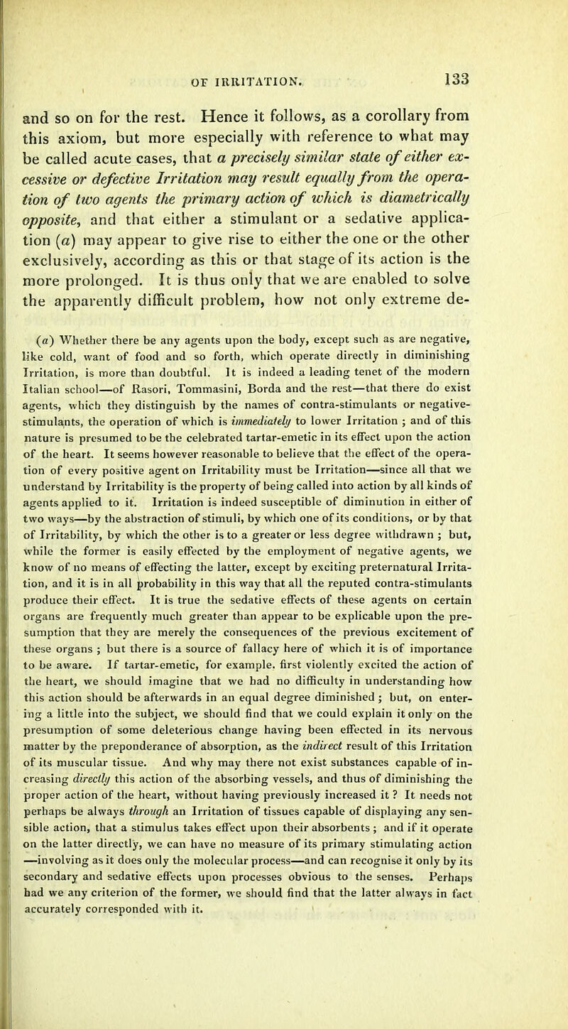 and so on for the rest. Hence it follows, as a corollary from this axiom, but more especially with reference to what may be called acute cases, that a precisely similar state of either ex- cessive or defective Irritation may result equally from the opera- tion of two agents the primary action of which is diametrically opposite, and that either a stimulant or a sedative applica- tion (a) may appear to give rise to either the one or the other exclusively, according as this or that stage of its action is the more prolonged. It is thus only that we are enabled to solve the apparently difficult problem, how not only extreme de- (<z) Whether there be any agents upon the body, except such as are negative, like cold, want of food and so forth, which operate directly in diminishing Irritation, is more than doubtful. It is indeed a leading tenet of the modern Italian school—of Rasori, Tommasini, Borda and the rest—that there do exist agents, which they distinguish by the names of contra-stimulants or negative- stimulants, the operation of which is immediately to lower Irritation ; and of this nature is presumed to be the celebrated tartar-emetic in its effect upon the action of the heart. It seems however reasonable to believe that the effect of the opera- tion of every positive agent on Irritability must be Irritation—since all that we understand by Irritability is the property of being called into action by all kinds of agents applied to it. Irritation is indeed susceptible of diminution in either of two ways—by the abstraction of stimuli, by which one of its conditions, or by that of Irritability, by which the other is to a greater or less degree withdrawn ; but, while the former is easily effected by the employment of negative agents, we know of no means of effecting the latter, except by exciting preternatural Irrita- tion, and it is in all probability in this way that all the reputed contra-stimulants produce their effect. It is true the sedative effects of these agents on certain organs are frequently much greater than appear to be explicable upon the pre- sumption that they are merely the consequences of the previous excitement of these organs ; but there is a source of fallacy here of which it is of importance to be aware. If tartar-emetic, for example, first violently excited the action of the heart, we should imagine that we bad no difficulty in understanding how this action should be afterwards in an equal degree diminished ; but, on enter- ing a little into the subject, we should find that we could explain it only on the presumption of some deleterious change having been effected in its nervous matter by the preponderance of absorption, as the indirect result of this Irritation of its muscular tissue. And why may there not exist substances capable of in- creasing directly this action of the absorbing vessels, and thus of diminishing the proper action of the heart, without having previously increased it ? It needs not perhaps be always through an Irritation of tissues capable of displaying any sen- sible action, that a stimulus takes effect upon their absorbents ; and if it operate on the latter directly, we can have no measure of its primary stimulating action —involving as it does only the molecular process—and can recognise it only by its secondary and sedative effects upon processes obvious to the senses. Perhaps had we any criterion of the former, we should find that the latter always in fact accurately corresponded with it.