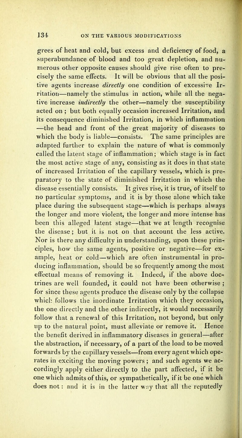 grees of heat and cold, but excess and deficiency of food, a superabundance of blood and too great depletion, and nu- merous other opposite causes should give rise often to pre- cisely the same effects. It will be obvious that all the posi- tive agents increase directly one condition of excessive Ir- ritation—namely the stimulus in action, while all the nega- tive increase indirectly the other—namely the susceptibility acted on ; but both equally occasion increased Irritation, and its consequence diminished Irritation, in which inflammation —the head and front of the great majority of diseases to which the body is liable—consists. The same principles are adapted further to explain the nature of what is commonly called the latent stage of inflammation; which stage is in fact the most active stage of any, consisting as it does in that state of increased Irritation of the capillary vessels, which is pre- paratory to the state of diminished Irritation in which the disease essentially consists. It gives rise, it is true, of itself to no particular symptoms, and it is by those alone which take place during the subsequent stage—which is perhaps always the longer and more violent, the longer and more intense has been this alleged latent stage—that we at length recognise the disease; but it is not on that account the less active. Nor is there any difficulty in understanding, upon these prin- ciples, how the same agents, positive or negative—for ex- ample, heat or cold—which are often instrumental in pro- ducing inflammation, should be so frequently among the most effectual means of removing it. Indeed, if the above doc- trines are well founded, it could not have been otherwise ; for since these agents produce the disease only by the collapse which follows the inordinate Irritation which they occasion, the one directly and the other indirectly, it would necessarily follow that a renewal of this Irritation, not beyond, but only up to the natural point, must alleviate or remove it. Hence the benefit derived in inflammatory diseases in general—after the abstraction, if necessary, of a part of the load to be moved forwards by the capillary vessels—from every agent which ope- rates in exciting the moving powers ; and such agents we ac- cordingly apply either directly to the part affected, if it be one which admits of this, or sympathetically, if it be one which does not: and it is in the latter way that all the reputedly