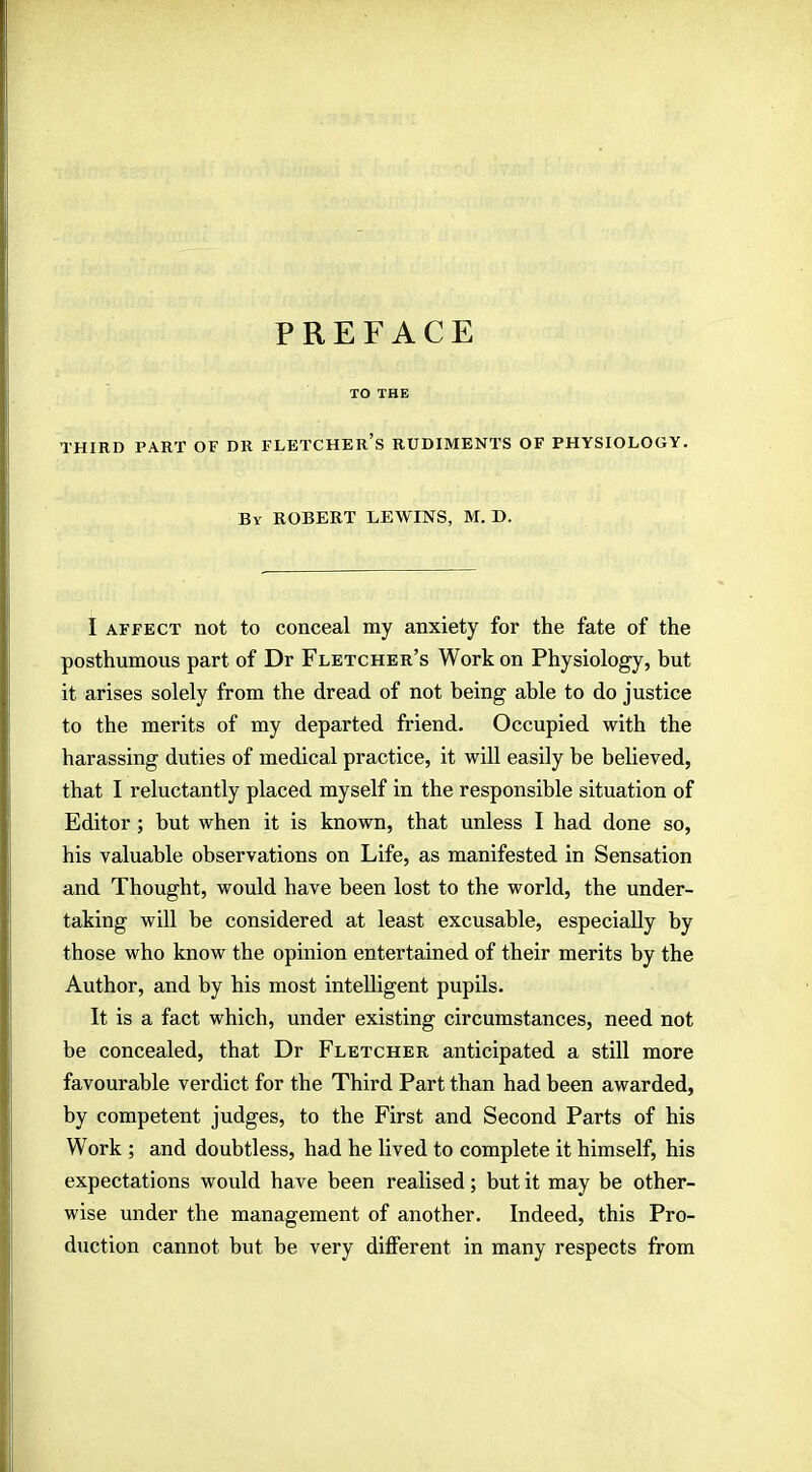 PREFACE TO THE THIRD PART OF DR FLETCHER'S RUDIMENTS OF PHYSIOLOGY. By ROBERT LEWINS, M. D. I affect not to conceal my anxiety for the fate of the posthumous part of Dr Fletcher's Work on Physiology, but it arises solely from the dread of not being able to do justice to the merits of my departed friend. Occupied with the harassing duties of medical practice, it will easily be believed, that I reluctantly placed myself in the responsible situation of Editor; but when it is known, that unless I had done so, his valuable observations on Life, as manifested in Sensation and Thought, would have been lost to the world, the under- taking will be considered at least excusable, especially by those who know the opinion entertained of their merits by the Author, and by his most intelligent pupils. It is a fact which, under existing circumstances, need not be concealed, that Dr Fletcher anticipated a still more favourable verdict for the Third Part than had been awarded, by competent judges, to the First and Second Parts of his Work ; and doubtless, had he lived to complete it himself, his expectations would have been realised; but it may be other- wise under the management of another. Indeed, this Pro- duction cannot but be very different in many respects from