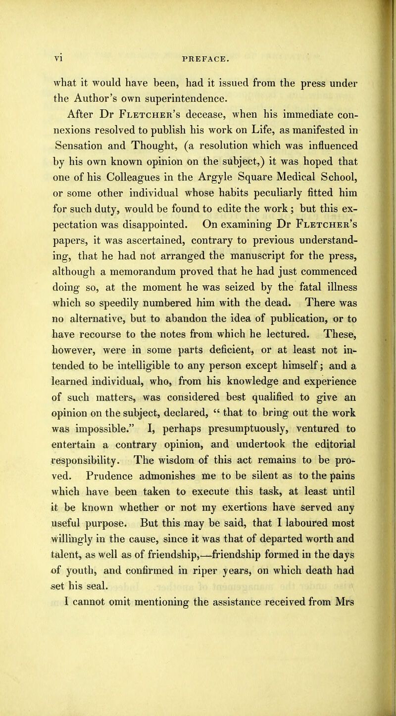 what it would have been, had it issued from the press under the Author's own superintendence. After Dr Fletcher's decease, when his immediate con- nexions resolved to publish his work on Life, as manifested in Sensation and Thought, (a resolution which was influenced by his own known opinion on the subject,) it was hoped that one of his Colleagues in the Argyle Square Medical School, or some other individual whose habits peculiarly fitted him for such duty, would be found to edite the work; but this ex- pectation was disappointed. On examining Dr Fletcher's papers, it was ascertained, contrary to previous understand- ing, that he had not arranged the manuscript for the press, although a memorandum proved that he had just commenced doing so, at the moment he was seized by the fatal illness which so speedily numbered him with the dead. There was no alternative, but to abandon the idea of publication, or to have recourse to the notes from which he lectured. These, however, were in some parts deficient, or at least not in- tended to be intelligible to any person except himself; and a learned individual, who, from his knowledge and experience of such matters, was considered best qualified to give an opinion on the subject, declared,  that to bring out the work was impossible. I, perhaps presumptuously, ventured to entertain a contrary opinion, and undertook the editorial responsibility. The wisdom of this act remains to be pro- ved. Prudence admonishes me to be silent as to the pains which have been taken to execute this task, at least until it be known whether or not my exertions have served any useful purpose. But this may be said, that I laboured most willingly in the cause, since it was that of departed worth and talent, as well as of friendship,—friendship formed in the days of youth, and confirmed in riper years, on which death had set his seal. I cannot omit mentioning the assistance received from Mrs
