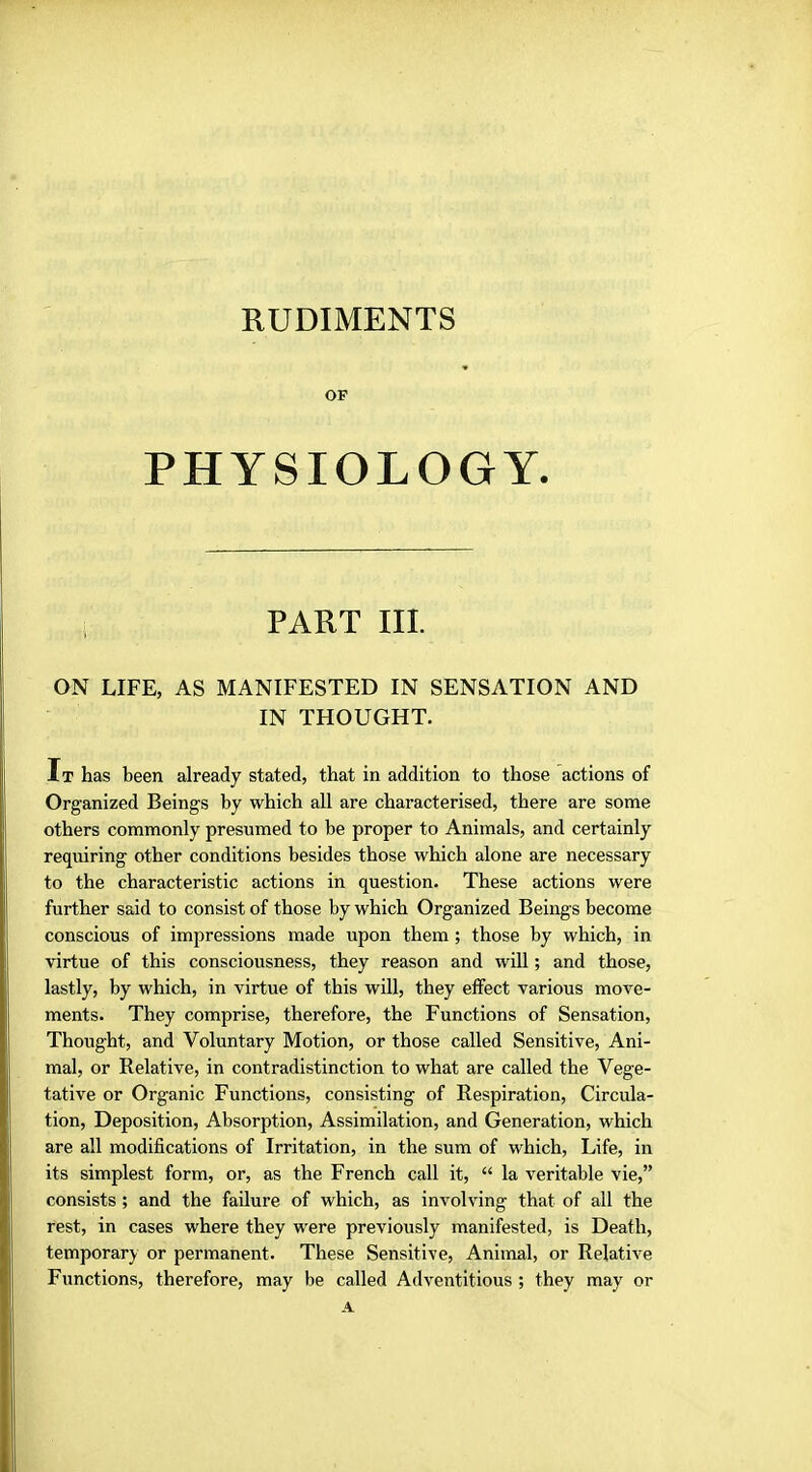 RUDIMENTS OF PHYSIOLOGY. i PART III. ON LIFE, AS MANIFESTED IN SENSATION AND IN THOUGHT. It has been already stated, that in addition to those actions of Organized Beings by which all are characterised, there are some others commonly presumed to be proper to Animals, and certainly requiring other conditions besides those which alone are necessary to the characteristic actions in question. These actions were further said to consist of those by which Organized Beings become conscious of impressions made upon them ; those by which, in virtue of this consciousness, they reason and will; and those, lastly, by which, in virtue of this will, they effect various move- ments. They comprise, therefore, the Functions of Sensation, Thought, and Voluntary Motion, or those called Sensitive, Ani- mal, or Relative, in contradistinction to what are called the Vege- tative or Organic Functions, consisting of Respiration, Circula- tion, Deposition, Absorption, Assimilation, and Generation, which are all modifications of Irritation, in the sum of which, Life, in its simplest form, or, as the French call it,  la veritable vie, consists ; and the failure of which, as involving that of all the rest, in cases where they were previously manifested, is Death, temporary or permanent. These Sensitive, Animal, or Relative Functions, therefore, may be called Adventitious ; they may or A