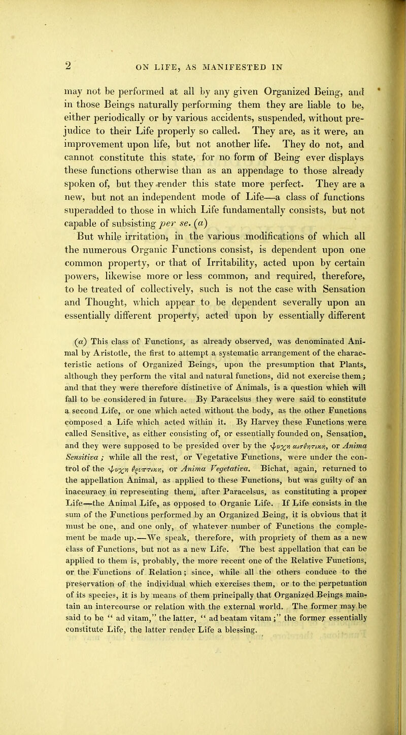 ON LIFE, AS MANIFESTED IN may not be performed at all by any given Organized Being, and in those Beings naturally performing them they are liable to be, either periodically or by various accidents, suspended, without pre- judice to their Life properly so called. They are, as it were, an improvement upon life, but not another life. They do not, and cannot constitute this state, for no form of Being ever displays these functions otherwise than as an appendage to those already spoken of, but they .render this state more perfect. They are a new, but not an independent mode of Life—a class of functions superadded to those in which Life fundamentally consists, but not capable of subsisting per se. (a) But while irritation, in the various modifications of which all the numerous Organic Functions consist, is dependent upon one common property, or that of Irritability, acted upon by certain powers, likewise more or less common, and required, therefore, to be treated of collectively, such is not the case with Sensation and Thought, which appear to be dependent severally upon an essentially different property, acted upon by essentially different (a) This class of Functions, as already observed, was denominated Ani- mal by Aristotle, the first to attempt a systematic arrangement of the charac- teristic actions of Organized Beings, upon the presumption that Plants, although they perform the vital and natural functions, did not exercise them; and that they were therefore distinctive of Animals, is a question which will fall to be considered in future. By Paracelsus they were said to constitute a second Life, or one which acted without the body, as the other Functions composed a Life which acted within it. By Harvey these Functions were called Sensitive, as either consisting of, or essentially founded on, Sensation, and they were supposed to be presided over by the ^vy^n uirHnTixri, or Anima Sensitiva ; while all the rest, or Vegetative Functions, were under the con- trol of the -^X't Qpifruw, or Anima Vegetativa. Bichat, again, returned to the appellation Animal, as applied to these Functions, but was guilty of an inaccuracy in representing them, after Paracelsus, as constituting a proper Life—the Animal Life, as opposed to Organic Life. If Life consists in the sum of the Functions performed by an Organized Being, it is obvious that it must be one, and one only, of whatever number of Functions the comple- ment be made up.—We speak, therefore, with pi'opriety of them as a new class of Functions, but not as a new Life. The best appellation that can be applied to them is, probably, the more recent one of the Relative Functions, or the Functions of Relation; since, while all the others conduce to the preservation of the individual which exercises them, or to the perpetuation of its species, it is by means of them principally that Organized Beings main- tain an intercourse or relation with the external world. The former may be said to be  ad vitam, the latter,  ad beatam vitani; the former essentially constitute Life, the latter render Life a blessing.