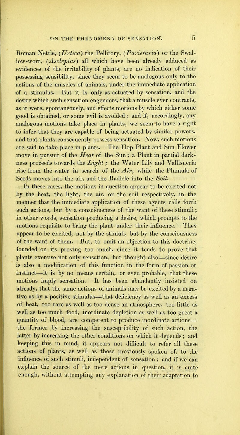 Roman Nettle, (Urticn) the Pellitory, (Parietaria) or the Swal- low-wort, (Asclepias) all which have been already adduced as evidences of the irritability of plants, are no indication of their possessing sensibility, since they seem to be analogous only to the actions of the muscles of animals, under the immediate application of a stimulus. But it is only as actuated by sensation, and the desire which such sensation engenders, that a muscle ever contracts, as it were, spontaneously, and effects motions by which either some good is obtained, or some evil is avoided: and if, accordingly, any analogous motions take place in plants, we seem to have a right to infer that they are capable of being actuated by similar powers, and that plants consequently possess sensation. Now, such motions are said to take place in plants. The Hop Plant and Sun Flower move in pursuit of the Heat of the Sun; a Plant in partial dark- ness proceeds towards the Light; the Water Lily and Vallisneria rise from the water in search of the Air, while the Plumula of Seeds moves into the air, and the Radicle into the Soil. In these cases, the motions in question appear to be excited not by the heat, the light, the air, or the soil respectively, in the manner that the immediate application of these agents calls forth such actions, but by a consciousness of the want of these stimuli; in other words, sensation producing a desire, which prompts to the motions requisite to bring the plant under their influence. They appear to be excited, not by the stimuli, but by the consciousness of the want of them. But, to omit an objection to this doctrine, founded on its proving too much, since it tends to prove that plants exercise not only sensation, but thought also—since desire is also a modification of this function in the form of passion or instinct—it is by no means certain, or even probable, that these motions imply sensation. It has been abundantly insisted on already, that the same actions of animals may be excited by a nega- tive as by a positive stimulus—that deficiency as well as an excess of heat, too rare as well as too dense an atmosphere, too little as well as too much food, inordinate depletion as well as too great a quantity of blood, are competent to produce inordinate actions—■ the former by increasing the susceptibility of such action, the latter by increasing the other conditions on which it depends ; and keeping this in mind, it appears not difficult to refer all these actions of plants, as well as those previously spoken of, to the- influence of such stimuli, independent of sensation ; and if we can explain the source of the mere actions in question, it is quite enough, without attempting any explanation of their adaptation to