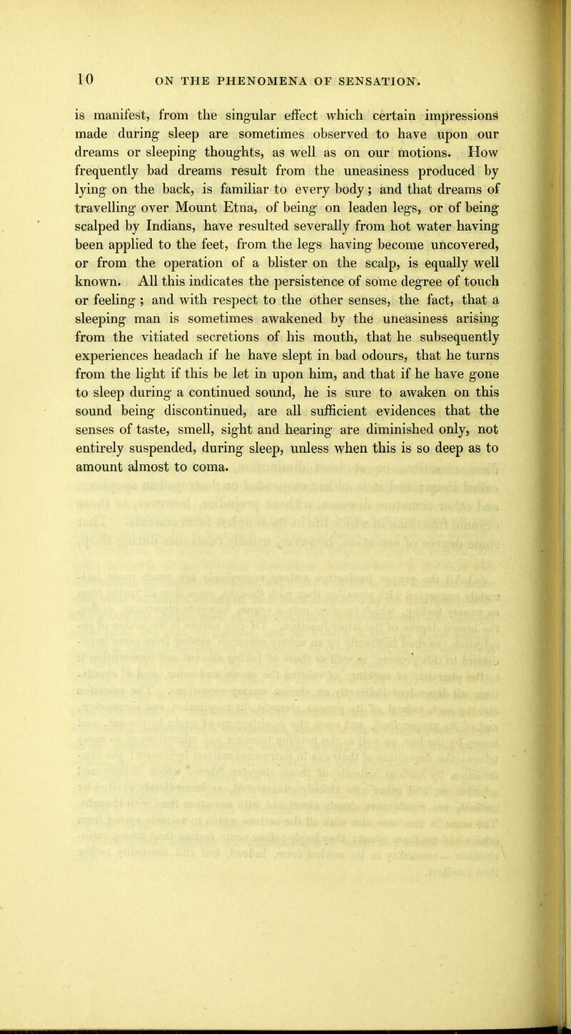 is manifest, from the singular effect which certain impressions made during sleep are sometimes observed to have upon our dreams or sleeping thoughts, as well as on our motions. How frequently bad dreams result from the uneasiness produced by lying on the back, is familiar to every body; and that dreams of travelling over Mount Etna, of being on leaden legs, or of being scalped by Indians, have resulted severally from hot water having been applied to the feet, from the legs having become uncovered, or from the operation of a blister on the scalp, is equally well known. All this indicates the persistence of some degree of touch or feeling; and with respect to the other senses, the fact, that a sleeping man is sometimes awakened by the uneasiness arising from the vitiated secretions of his mouth, that he subsequently experiences headach if he have slept in bad odours, that he turns from the light if this be let in upon him, and that if he have gone to sleep during a continued sound, he is sure to awaken on this sound being discontinued, are all sufficient evidences that the senses of taste, smell, sight and hearing are diminished only, not entirely suspended, during sleep, unless when this is so deep as to amount almost to coma.