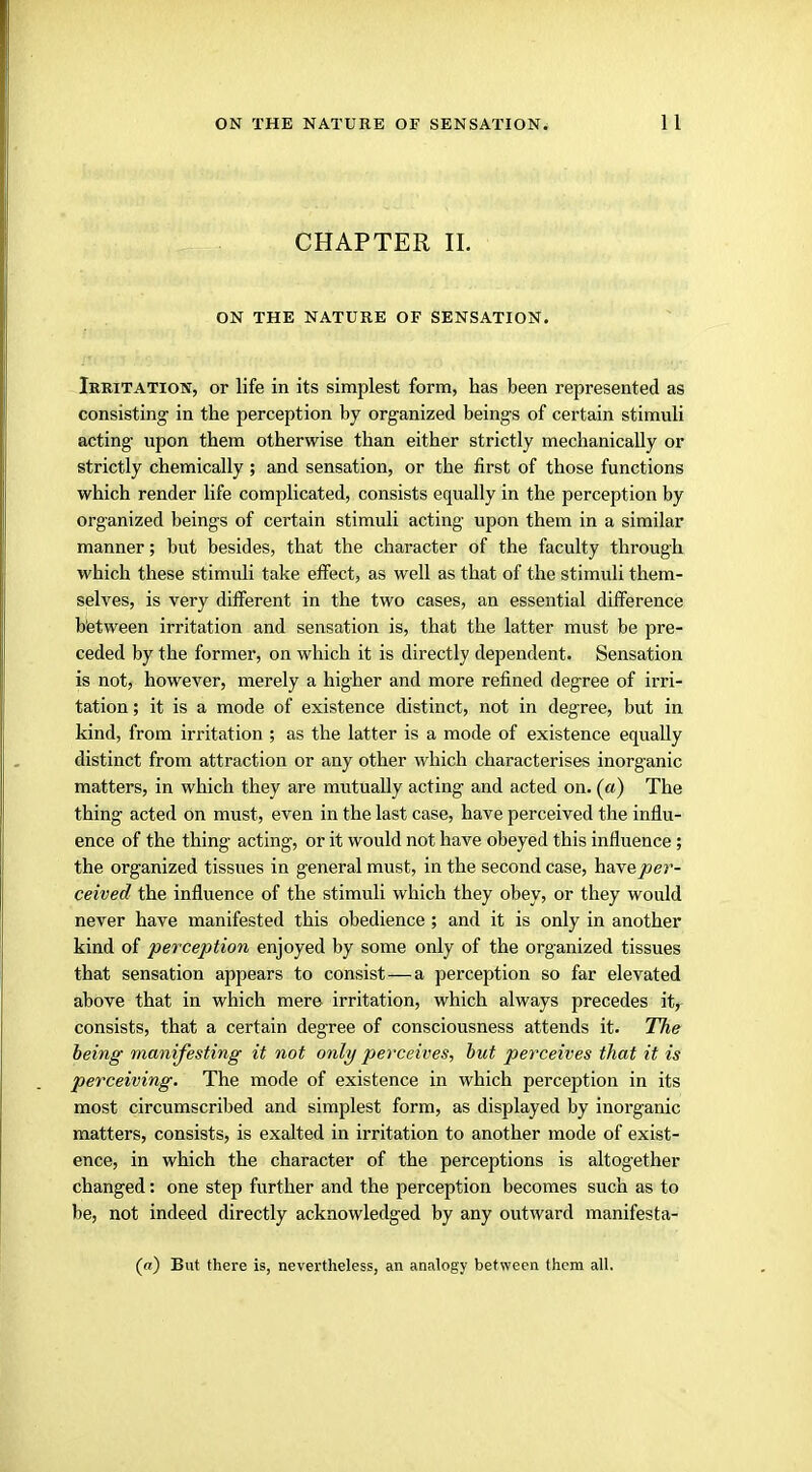 CHAPTER II. ON THE NATURE OF SENSATION. Irritation, or life in its simplest form, has been represented as consisting- in the perception by organized beings of certain stimuli acting- upon them otherwise than either strictly mechanically or strictly chemically ; and sensation, or the first of those functions which render life complicated, consists equally in the perception by organized beings of certain stimuli acting upon them in a similar manner; but besides, that the character of the faculty through which these stimidi take effect, as well as that of the stimuli them- selves, is very different in the two cases, an essential difference b'etween irritation and sensation is, that the latter must be pre- ceded by the former, on which it is directly dependent. Sensation is not, however, merely a higher and more refined degree of irri- tation ; it is a mode of existence distinct, not in degree, but in kind, from irritation ; as the latter is a mode of existence equally distinct from attraction or any other which characterises inorganic matters, in which they are mutually acting and acted on. (a) The thing acted on must, even in the last case, have perceived the influ- ence of the thing acting, or it would not have obeyed this influence; the organized tissues in general must, in the second case, hayeper- ceived the influence of the stimuli which they obey, or they would never have manifested this obedience ; and it is only in another kind of perception enjoyed by some only of the organized tissues that sensation appears to consist—a perception so far elevated above that in which mere irritation, which always precedes it, consists, that a certain degree of consciousness attends it. The being manifesting it not only perceives, but perceives that it is perceiving. The mode of existence in which perception in its most circumscribed and simplest form, as displayed by inorganic matters, consists, is exalted in irritation to another mode of exist- ence, in which the character of the perceptions is altogether changed: one step further and the perception becomes such as to be, not indeed directly acknowledged by any outward manifesta- (a) But there is, nevertheless, an analogy between them all.