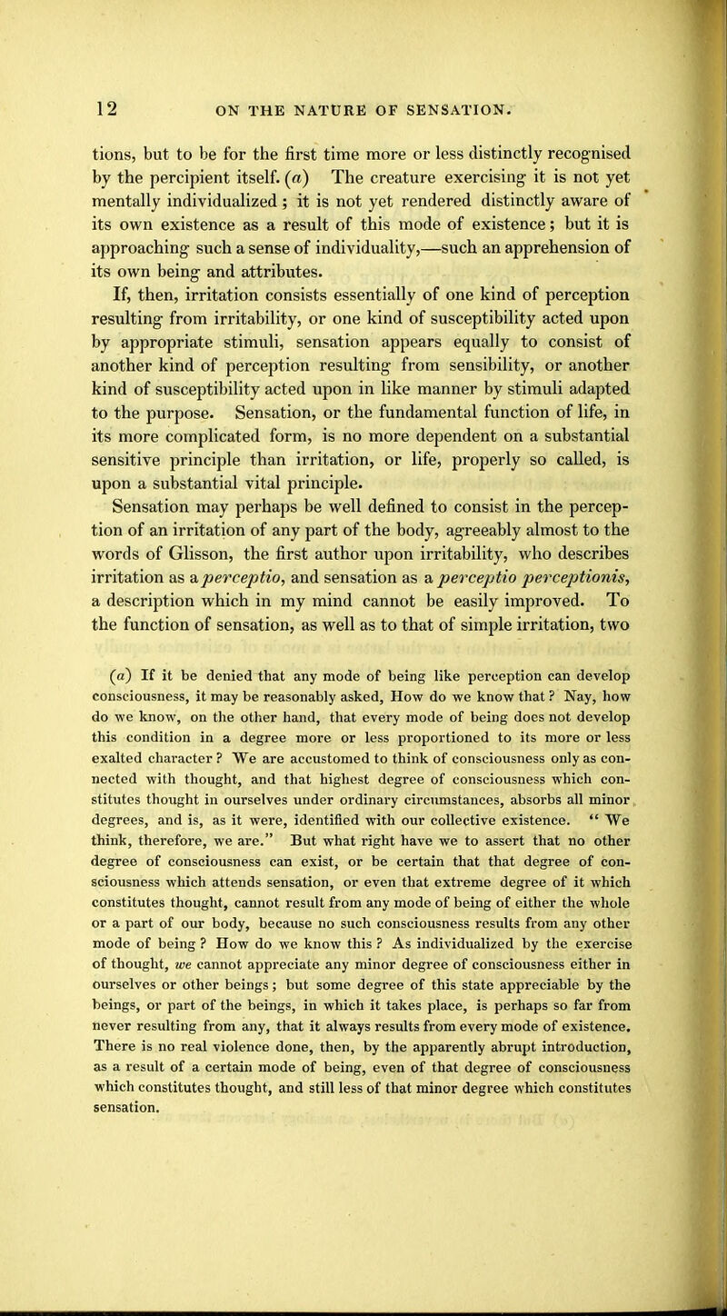 tions, but to be for the first time more or less distinctly recognised by the percipient itself, (a) The creature exercising it is not yet mentally individualized ; it is not yet rendered distinctly aware of its own existence as a result of this mode of existence; but it is approaching such a sense of individuality,—such an apprehension of its own being and attributes. If, then, irritation consists essentially of one kind of perception resulting from irritability, or one kind of susceptibility acted upon by appropriate stimuli, sensation appears equally to consist of another kind of perception resulting from sensibility, or another kind of susceptibility acted upon in like manner by stimuli adapted to the purpose. Sensation, or the fundamental function of life, in its more complicated form, is no more dependent on a substantial sensitive principle than irritation, or life, properly so called, is upon a substantial vital principle. Sensation may perhaps be well defined to consist in the percep- tion of an irritation of any part of the body, agreeably almost to the words of Glisson, the first author upon irritability, who describes irritation as aperceptio, and sensation as a perceptio perceptionis, a description which in my mind cannot be easily improved. To the function of sensation, as well as to that of simple irritation, two (a) If it be denied that any mode of being like perception can develop consciousness, it may be reasonably asked, How do we know that ? Nay, how do we know, on the other hand, that every mode of being does not develop this condition in a degree more or less proportioned to its more or less exalted character ? We are accustomed to think of consciousness only as con- nected with thought, and that highest degree of consciousness which con- stitutes thought in ourselves under ordinary circumstances, absorbs all minor degrees, and is, as it were, identified with our collective existence.  We think, therefore, we are. But what right have we to assert that no other degree of consciousness can exist, or be certain that that degree of con- sciousness which attends sensation, or even that extreme degree of it which constitutes thought, cannot result from any mode of being of either the whole or a part of our body, because no such consciousness results from any other mode of being ? How do we know this ? As individualized by the exercise of thought, we cannot appreciate any minor degree of consciousness either in ourselves or other beings; but some degree of this state appreciable by the beings, or part of the beings, in which it takes place, is perhaps so far from never resulting from any, that it always results from every mode of existence. There is no real violence done, then, by the apparently abrupt introduction, as a result of a certain mode of being, even of that degree of consciousness which constitutes thought, and still less of that minor degree which constitutes sensation.