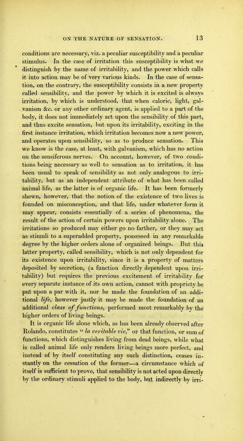 conditions are necessary, viz. a peculiar susceptibility and a peculiar stimulus. In the case of irritation this susceptibility is what we distinguish by the name of irritability, and the power which calls it into action may be of very various kinds. In the case of sensa- tion, on the contrary, the susceptibility consists in a new property called sensibility, and the power by which it is excited is always irritation, by which is understood, that when caloric, light, gal- vanism &c. or any other ordinary agent, is applied to a part of the body, it does not immediately act upon the sensibility of this part, and thus excite sensation, but upon its irritability, exciting in the first instance irritation, which irritation becomes now a new power, and operates upon sensibility, so as to produce sensation. This we know is the case, at least, with galvanism, which has no action on the sensiferous nerves. On account, however, of two condi- tions being necessary as well to sensation as to irritation, it has been usual to speak of sensibility as not only analogous to irri- tability, but as an independent attribute of what has been called animal life, as the latter is of organic life. It has been formerly shewn, however, that the notion of the existence of two lives is founded on misconception, and that life, under whatever form it may appear, consists essentially of a series of phenomena, the result of the action of certain powers upon irritability alone. The irritations so produced may either go no farther, or they may act as stimuli to a superadded property, possessed in any remarkable degree by the higher orders alone of organized beings. But this latter property, called sensibility, which is not only dependent for its existence upon irritability, since it is a property of matters deposited by secretion, (a function directly dependent upon irri- tability) but requires the j>revious excitement of irritability for every separate instance of its own action, cannot with propriety be put upon a par with it, nor be made the foundation of an addi- tional life, however justly it may be made the foundation of an additional class of functions, performed most remarkably by the higher orders of living beings. It is organic life alone which, as has been already observed after Rolando, constitutes  la veritable vie, or that function, or sum of functions, which distinguishes living from dead beings, while what is called animal life only renders living beings more perfect, and instead of by itself constituting any such distinction, ceases in- stantly on the cessation of the former—a circumstance which of itself is sufficient to prove, that sensibility is not acted upon directly by the ordinary stimuli applied to the body, but indirectly by irri-