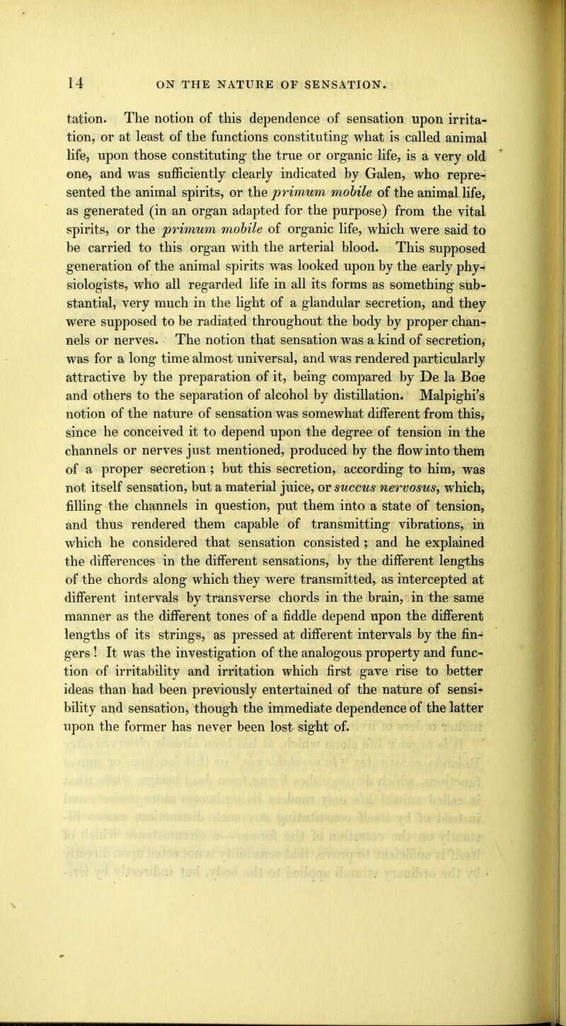 tation. The notion of this dependence of sensation upon irrita- tion, or at least of the functions constituting what is called animal life, upon those constituting the true or organic life, is a very old one, and was sufficiently clearly indicated by Galen, who repre- sented the animal spirits, or the primum mobile of the animal life, as generated (in an organ adapted for the purpose) from the vital spirits, or the primum mobile of organic life, which were said to be carried to this organ with the arterial blood. This supposed generation of the animal spirits was looked upon by the early phy- siologists, who all regarded life in all its forms as something sub- stantial, very much in the light of a glandular secretion, and they were supposed to be radiated throughout the body by proper chan- nels or nerves. The notion that sensation was a kind of secretion, was for a long time almost universal, and was rendered particularly attractive by the preparation of it, being compared by De la Boe and others to the separation of alcohol by distillation. Malpighi's notion of the nature of sensation was somewhat different from this, since he conceived it to depend upon the degree of tension in the channels or nerves just mentioned, produced by the flow into them of a proper secretion; but this secretion, according to him, was not itself sensation, but a material juice, or succus nervosus, which, filling the channels in question, put them into a state of tension, and thus rendered them capable of transmitting vibrations, in which he considered that sensation consisted; and he explained the differences in the different sensations, by the different lengths of the chords along which they were transmitted, as intercepted at different intervals by transverse chords in the brain, in the same manner as the different tones of a fiddle depend upon the different lengths of its strings, as pressed at different intervals by the fin- gers ! It was the investigation of the analogous property and func- tion of irritability and irritation which first gave rise to better ideas than had been previously entertained of the nature of sensi- bility and sensation, though the immediate dependence of the latter upon the former has never been lost sight of.