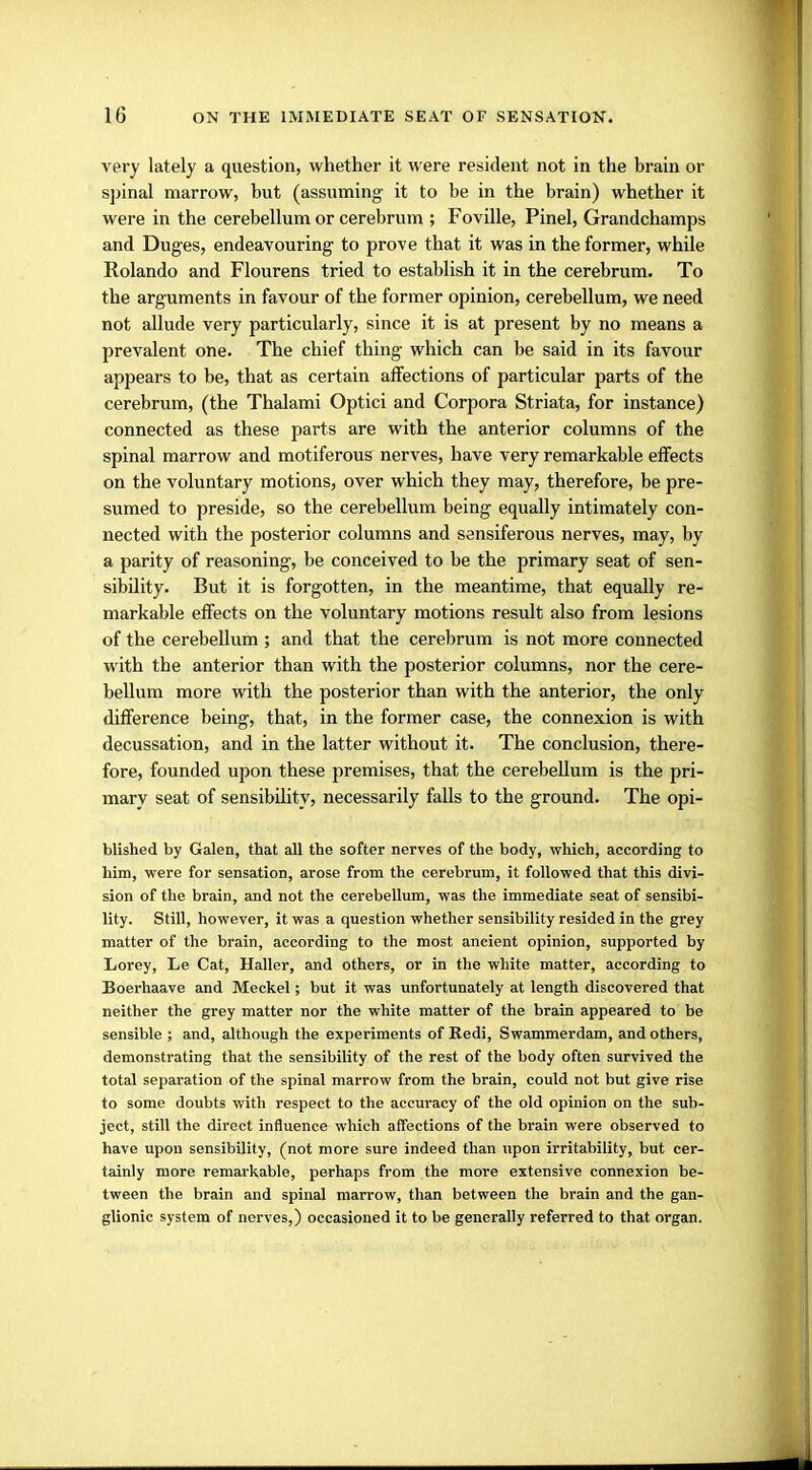very lately a question, whether it were resident not in the brain or spinal marrow, but (assuming it to be in the brain) whether it were in the cerebellum or cerebrum ; Foville, Pinel, Grandchamps and Duges, endeavouring to prove that it was in the former, while Rolando and Flourens tried to establish it in the cerebrum. To the arguments in favour of the former opinion, cerebellum, we need not allude very particularly, since it is at present by no means a prevalent one. The chief thing which can be said in its favour appears to be, that as certain affections of particular parts of the cerebrum, (the Thalami Optici and Corpora Striata, for instance) connected as these parts are with the anterior columns of the spinal marrow and motiferous nerves, have very remarkable effects on the voluntary motions, over which they may, therefore, be pre- sumed to preside, so the cerebellum being equally intimately con- nected with the posterior columns and sensiferous nerves, may, by a parity of reasoning, be conceived to be the primary seat of sen- sibility. But it is forgotten, in the meantime, that equally re- markable effects on the voluntary motions result also from lesions of the cerebellum ; and that the cerebrum is not more connected with the anterior than with the posterior columns, nor the cere- bellum more with the posterior than with the anterior, the only difference being, that, in the former case, the connexion is with decussation, and in the latter without it. The conclusion, there- fore, founded upon these premises, that the cerebellum is the pri- mary seat of sensibility, necessarily falls to the ground. The opi- blished by Galen, that all the softer nerves of the body, which, according to him, were for sensation, arose from the cerebrum, it followed that this divi- sion of the brain, and not the cerebellum, was the immediate seat of sensibi- lity. Still, however, it was a question whether sensibility resided in the grey matter of the brain, according to the most ancient opinion, supported by Lorey, Le Cat, Haller, and others, or in the white matter, according to Boerhaave and Meckel; but it was unfortunately at length discovered that neither the grey matter nor the white matter of the brain appeared to be sensible ; and, although the experiments of Redi, Swammerdam, and others, demonstrating that the sensibility of the rest of the body often survived the total separation of the spinal marrow from the brain, could not but give rise to some doubts with respect to the accuracy of the old opinion on the sub- ject, still the direct influence which affections of the brain were observed to have upon sensibility, (not more sure indeed than upon irritability, but cer- tainly more remarkable, perhaps from the more extensive connexion be- tween the brain and spinal marrow, than between the brain and the gan- glionic system of nerves,) occasioned it to be generally referred to that organ.