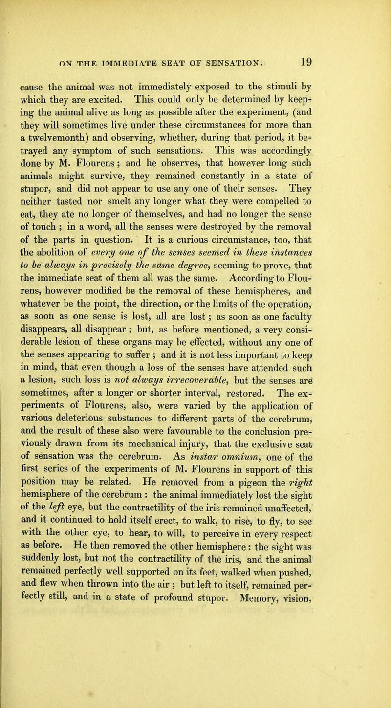 cause the animal was not immediately exposed to the stimuli by which they are excited. This could only be determined by keep- ing the animal alive as long as possible after the experiment, (and they will sometimes live under these circumstances for more than a twelvemonth) and observing, whether, during that period, it be- trayed any symptom of such sensations. This was accordingly done by M. Flourens; and he observes, that however long such animals might survive, they remained constantly in a state of stupor, and did not appear to use any one of their senses. They neither tasted nor smelt any longer what they were compelled to eat, they ate no longer of themselves, and had no longer the sense of touch ; in a word, all the senses were destroyed by the removal of the parts in question. It is a curious circumstance, too, that the abolition of every one of the senses seemed in these instances to be always in precisely the same degree, seeming to prove, that the immediate seat of them all was the same. According to Flou- rens, however modified be the removal of these hemispheres, and whatever be the point, the direction, or the limits of the operation, as soon as one sense is lost, all are lost; as soon as one faculty disappears, all disappear; but, as before mentioned, a very consi- derable lesion of these organs may be effected, without any one of the senses appearing to suffer ; and it is not less important to keep in mind, that even though a loss of the senses have attended such a lesion, such loss is not always irrecoverable, but the senses are sometimes, after a longer or shorter interval, restored. The ex- periments of Flourens, also, were varied by the application of various deleterious substances to different parts of the cerebrum, and the result of these also were favourable to the conclusion pre- viously drawn from its mechanical injury, that the exclusive seat of sensation was the cerebrum. As instar omnium, one of the first series of the experiments of M. Flourens in support of this position may be related. He removed from a pigeon the right hemisphere of the cerebrum : the animal immediately lost the sight of the left eye, but the contractility of the iris remained unaffected, and it continued to hold itself erect, to walk, to rise, to fly, to see with the other eye, to hear, to will, to perceive in every respect as before. He then removed the other hemisphere: the sight was suddenly lost, but not the contractility of the iris, and the animal remained perfectly well supported on its feet, walked when pushed, and flew when thrown into the air ; but left to itself, remained per- fectly still, and in a state of profound stupor. Memory, vision,