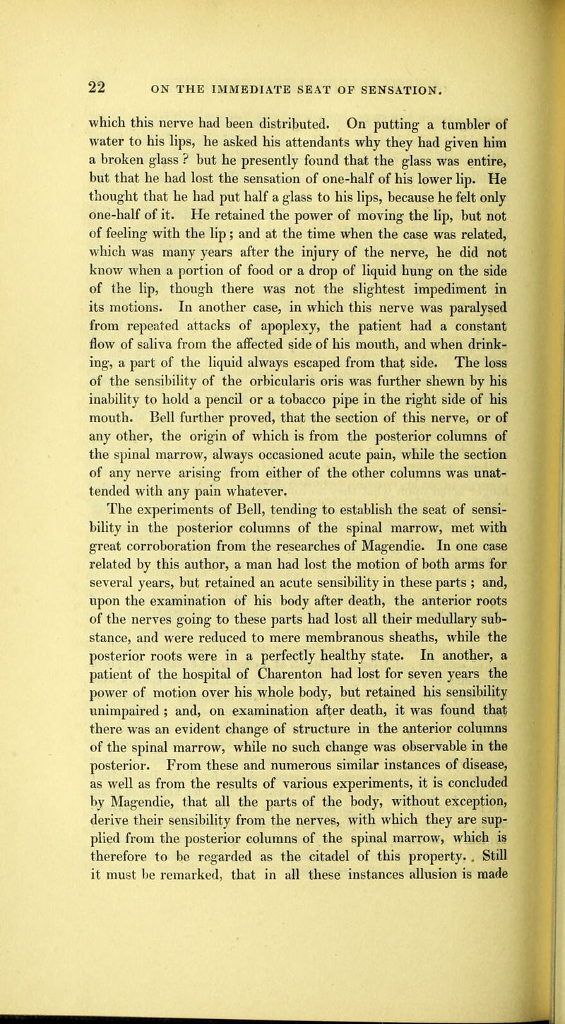 which this nerve had been distributed. On putting a tumbler of water to his lips, he asked his attendants why they had given him a broken glass ? but he presently found that the glass was entire, but that he had lost the sensation of one-half of his lower lip. He thought that he had put half a glass to his lips, because he felt only one-half of it. He retained the power of moving the lip, but not of feeling with the lip; and at the time when the case was related, which was many years after the injury of the nerve, he did not know when a portion of food or a drop of liquid hung on the side of the lip, though there was not the slightest impediment in its motions. In another case, in which this nerve was paralysed from repeated attacks of apoplexy, the patient had a constant flow of saliva from the affected side of his mouth, and when drink- ing, a part of the liquid always escaped from that side. The loss of the sensibility of the orbicularis oris was further shewn by his inability to hold a pencil or a tobacco pipe in the right side of his mouth. Bell further proved, that the section of this nerve, or of any other, the origin of which is from the posterior columns of the spinal marrow, always occasioned acute pain, while the section of any nerve arising from either of the other columns was unat- tended with any pain whatever. The experiments of Bell, tending to establish the seat of sensi- bility in the posterior columns of the spinal marrow, met with great corroboration from the researches of Magendie. In one case related by this author, a man had lost the motion of both arms for several years, but retained an acute sensibility in these parts ; and, upon the examination of his body after death, the anterior roots of the nerves going to these parts had lost all their medullary sub- stance, and were reduced to mere membranous sheaths, while the posterior roots were in a perfectly healthy state. In another, a patient of the hospital of Charenton had lost for seven years the power of motion over his whole body, but retained his sensibility unimpaired ; and, on examination after death, it was found that there was an evident change of structure in the anterior columns of the spinal marrow, while no such change was observable in the posterior. From these and numerous similar instances of disease, as well as from the results of various experiments, it is concluded by Magendie, that all the parts of the body, without exception, derive their sensibility from the nerves, with which they are sup- plied from the posterior columns of the spinal marrow, which is therefore to be regarded as the citadel of this property. . Still it must be remarked, that in all these instances allusion is made