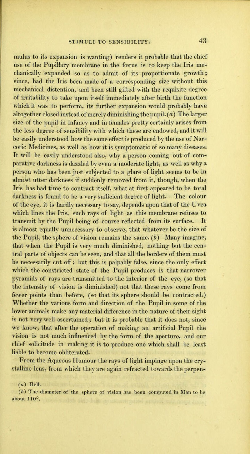 mulus to its expansion is wanting) renders it probable that the chief use of the Pupillary membrane in the foetus is to keep the Iris me- chanically expanded so as to admit of its proportionate growth; since, had the Iris been made of a corresponding size without this mechanical distention, and been still gifted with the requisite degree of irritability to take upon itself immediately after birth the function which it was to perform, its further expansion would probably have altogether closed instead of merely diminishing the pupil, (a) The larger size of the pupil in infancy and in females pretty certainly arises from the less degree of sensibility with which these are endowed, and it will be easily understood how the same effect is produced by the use of Nar- cotic Medicines, as well as how it is symptomatic of so many diseases. It will be easily understood also, why a person coming out of com- parative darkness is dazzled by even a moderate light, as well as why a person who has been just subjected to a glare of light seems to be in almost utter darkness if suddenly removed from it, though, when the Iris has had time to contract itself, what at first appeared to be total darkness is found to be a very sufficient degree of light. The colour of the eye, it is hardly necessary to say, depends upon that of the Uvea which lines the Iris, such rays of light as this membrane refuses to transmit by the Pupil being of course reflected from its surface. It is almost equally unnecessary to observe, that whatever be the size of the Pupil, the sphere of vision remains the same, (b) Many imagine, that when the Pupil is very much diminished, nothing but the cen- tral parts of objects can be seen, and that all the borders of them must be necessarily cut off; but this is palpably false, since the only effect which the constricted state of the Pupil produces is that narrower pyramids of rays are transmitted to the interior of the eye, (so that the intensity of vision is diminished) not that these rays come from fewer points than before, (so that its sphere should be contracted.) Whether the various form and direction of the Pupil in some of the lower animals make any material difference in the nature of their sight is not very well ascertained; but it is probable that it does not, since we know, that after the operation of making an artificial Pupil the vision is not much influenced by the form of the aperture, and our chief solicitude in making it is to produce one which shall be least liable to become obliterated. From the Aqueous Humour the rays of light impinge upon the cry- stalline lens, from which they are again refracted towards the perpen- (u) Bell. (6) The diameter of the sphere of vision has been computed in Man to be about 110°.