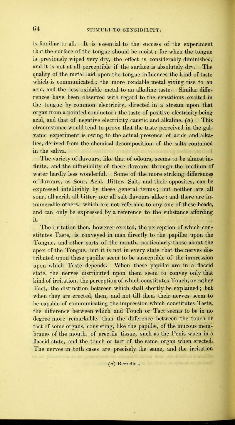 is familiar to all. It is essential to the success of the experiment 1 h it the surface of the tongue should be moist; for when the tongue is previously wiped very dry, the effect is considerably diminished, and it is not at all perceptible if the surface is absolutely dry. The quality of the metal laid upon the tongue influences the kind of taste which is communicated; the more oxidable metal giving rise to an acid, and the less oxidable metal to an alkaline taste. Similar diffe- rences have been observed with regard to the sensations excited in the tongue by common electricity, directed in a stream upon that organ from a pointed conductor; the taste of positive electricity being acid, and that of negative electricity caustic and alkaline, (a) This circumstance would tend to prove that the taste perceived in the gal- vanic experiment is owing to the actual presence of acids and alka- lies, derived from the chemical decomposition of the salts contained in the saliva. The variety of flavours, like that of odours, seems to be almost in- finite, and the diffusibility of these flavours through the medium of water hardly less wonderful. Some of the more striking differences of flavours, as Sour, Acid, Bitter, Salt, and their opposites, can be expressed intelligibly by these general terms ; but neither are all sour, all acrid, all bitter, nor all salt flavours alike ; and there are in- numerable others, which are not referable to any one of these heads, and can only be expressed by a reference to the substance affording it. The irritation then, however excited, the perception of which con- stitutes Taste, is conveyed in man directly to the papillae upon the Tongue, and other parts of the mouth, particularly those about the apex of the Tongue, but it is not in every state that the nerves dis- tributed upon these papillae seem to be susceptible of the impression upon which Taste depends. When these papillae are in a flaccid state, the nerves distributed upon them seem to convey only that kind of irritation, the perception of which constitutes Touch, or rather Tact, the distinction between which shall shortly be explained; but when they are erected, then, and not till then, their nerves seem to be capable of communicating the impression which constitutes Taste, the difference between which and Touch or Tact seems to be in no degree more remarkable, than the difference between the touch or tact of some organs, consisting, like the papillae, of the mucous mem- branes of the mouth, of erectile tissue, such as the Penis when in a flaccid state, and the touch or tact of the same organ when erected. The nerves in both cases are precisely the same, and the irritation (a) Berzelius.