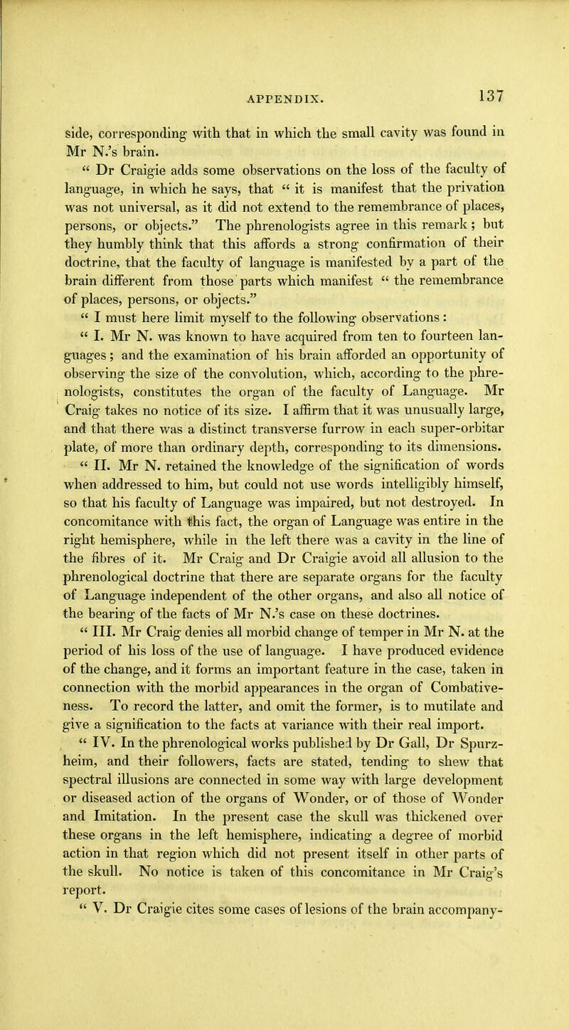 side, corresponding- with that in which the small cavity was found in Mr N.'s brain.  Dr Craigie adds some observations on the loss of the faculty of language, in which he says, that  it is manifest that the privation was not universal, as it did not extend to the remembrance of places, persons, or objects. The phrenologists agree in this remark; but they humbly think that this affords a strong confirmation of their doctrine, that the faculty of language is manifested by a part of the brain different from those parts which manifest  the remembrance of places, persons, or objects.  I must here limit myself to the following observations:  I. Mr N. was known to have acquired from ten to fourteen lan- guages ; and the examination of his brain afforded an opportunity of observing the size of the convolution, which, according to the phre- nologists, constitutes the organ of the faculty of Language. Mr Craig takes no notice of its size. I affirm that it was unusually large, and that there was a distinct transverse furrow in each super-orbitar plate, of more than ordinary depth, corresponding to its dimensions.  II. Mr N. retained the knowledge of the signification of words when addressed to him, but could not use words intelligibly himself, so that his faculty of Language was impaired, but not destroyed. In concomitance with this fact, the organ of Language was entire in the right hemisphere, while in the left there was a cavity in the line of the fibres of it. Mr Craig and Dr Craigie avoid all allusion to the phrenological doctrine that there are separate organs for the faculty of Language independent of the other organs, and also all notice of the bearing of the facts of Mr N.'s case on these doctrines.  III. Mr Craig denies all morbid change of temper in Mr N. at the period of his loss of the use of language. I have produced evidence of the change, and it forms an important feature in the case, taken in connection with the morbid appearances in the organ of Combative- ness. To record the latter, and omit the former, is to mutilate and give a signification to the facts at variance with their real import.  IV. In the phrenological works published by Dr Gall, Dr Spurz- heim, and their followers, facts are stated, tending- to shew that spectral illusions are connected in some way with large development or diseased action of the organs of Wonder, or of those of Wonder and Imitation. In the present case the skull was thickened over these organs in the left hemisphere, indicating a degree of morbid action in that region which did not present itself in other parts of the skull. No notice is taken of this concomitance in Mr Craig's report.  V. Dr Craigie cites some cases of lesions of the brain accompany-