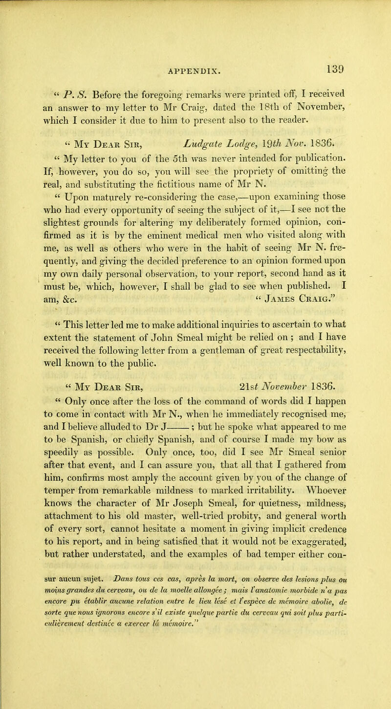  P. S. Before the foregoing remarks were printed off, I received an answer to my letter to Mr Craig, dated the 18th of November, which I consider it due to him to present also to the reader. '; My Dear Sir, Ludgute Lodge, \$th Nov. 1836.  My letter to you of the 5th was never intended for publication. If, however, you do so, you will see the propriety of omitting the real, and substituting the fictitious name of Mr N.  Upon maturely re-considering the case,—upon examining those who had every opportunity of seeing the subject of it,—I see not the slightest grounds for altering my deliberately formed opinion, con- firmed as it is by the eminent medical men who visited along with me, as well as others who were in the habit of seeing Mr N. fre- quently, and giving the decided preference to an opinion formed upon my own daily personal observation, to your report, second hand as it must be, which, however, I shall be glad to see when published. I am, &c.  James Craig.  This letter led me to make additional inquiries to ascertain to what extent the statement of John Smeal might be relied on ; and I have received the following letter from a gentleman of great respectability, well known to the public.  My Dear Sir, 21s* November 1836.  Only once after the loss of the command of words did I happen to come in contact with Mr N., when he immediately recognised me, and I believe alluded to Dr J ; but he spoke what appeared to me to be Spanish, or chiefly Spanish, and of course I made my bow as speedily as possible. Only once, too, did I see Mr Smeal senior after that event, and I can assure you, that all that I gathered from him, confirms most amply the account given by you of the change of temper from remarkable mildness to marked irritability. Whoever knows the character of Mr Joseph Smeal, for quietness, mildness, attachment to his old master, well-tried probity, and general worth of every sort, cannot hesitate a moment in giving implicit credence to his report, and in being satisfied that it would not be exaggerated, but rather understated, and the examples of bad temper either con- sur aucun sujet. Dans tous ces cas, apres la mort, on observe des lesions plus ou moins grandes du cerveau, ou de la moelle allongce ; mais I'anaiomie morbide na pas encore pu ctablir aucune relation entre le lieu lesc ei fespece de mcmoire abolie, de sorte que nous ignorons encore s'il existe quel que partie du cerveau qui soi) plus parti- eulierement destince a exercer lu mcmoire.