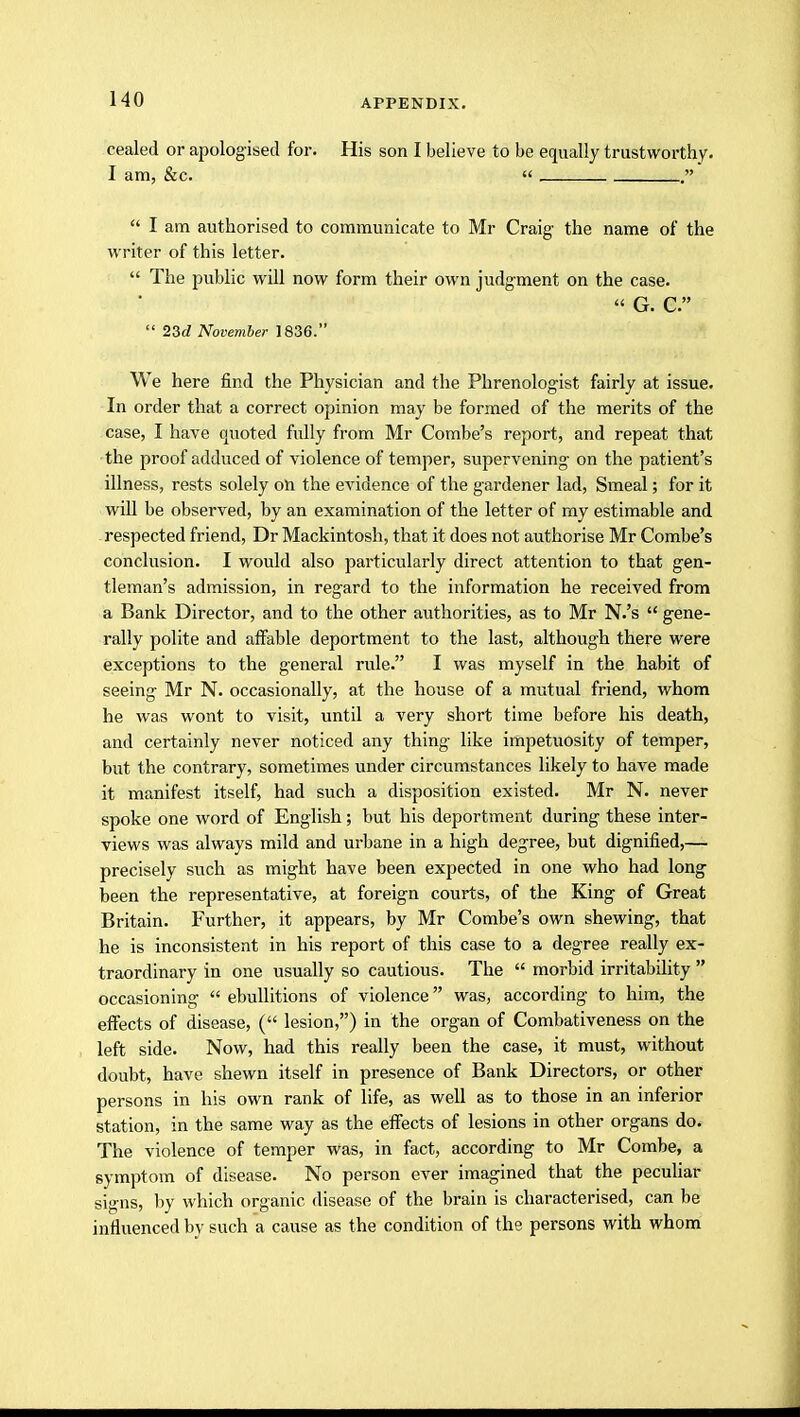 cealed or apologised for. His son I believe to be equally trustworthy. I am, &c.    I am authorised to communicate to Mr Craig the name of the writer of this letter.  The public will now form their own judgment on the case. « G. C.  23d November 1836. We here find the Physician and the Phrenologist fairly at issue. In order that a correct opinion may be formed of the merits of the case, I have quoted fully from Mr Combe's report, and repeat that the proof adduced of violence of temper, supervening on the patient's illness, rests solely on the evidence of the gardener lad, Smeal; for it will be observed, by an examination of the letter of my estimable and -respected friend, Dr Mackintosh, that it does not authorise Mr Combe's conclusion. I would also particularly direct attention to that gen- tleman's admission, in regard to the information he received from a Bank Director, and to the other authorities, as to Mr N.'s  gene- rally polite and affable deportment to the last, although there were exceptions to the general rule. I was myself in the habit of seeing Mr N. occasionally, at the house of a mutual friend, whom he was wont to visit, until a very short time before his death, and certainly never noticed any thing like impetuosity of temper, but the contrary, sometimes under circumstances likely to have made it manifest itself, had such a disposition existed. Mr N. never spoke one word of English; but his deportment during these inter- views was always mild and urbane in a high degree, but dignified,— precisely such as might have been expected in one who had long been the representative, at foreign courts, of the King of Great Britain. Further, it appears, by Mr Combe's own shewing, that he is inconsistent in his report of this case to a degree really ex- traordinary in one usually so cautious. The  morbid irritability  occasioning  ebullitions of violence was, according to him, the effects of disease, ( lesion,) in the organ of Combativeness on the left side. Now, had this really been the case, it must, without doubt, have shewn itself in presence of Bank Directors, or other persons in his own rank of life, as well as to those in an inferior station, in the same way as the effects of lesions in other organs do. The violence of temper was, in fact, according to Mr Combe, a symptom of disease. No person ever imagined that the peculiar signs, by which organic disease of the brain is characterised, can be influenced by such a cause as the condition of the persons with whom