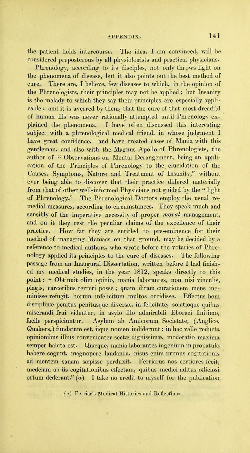 the patient holds intercourse. The idea, I am convinced, will he considered preposterous by all physiologists and practical physicians. Phrenology, according to its disciples, not only throws light on the phenomena of disease, but it also points out the best method of cure. There are, I believe, few diseases to which, in the opinion of the Phrenologists, their principles may not be applied ; but Insanity is the malady to which they say their principles are especially appli- cable ; and it is averred by them, that the cure of that most dreadful of human ills was never rationally attempted until Phrenology ex- plained the phenomena. I have often discussed this interesting subject with a phrenological medical friend, in whose judgment I have great confidence,—and have treated cases of Mania with this gentleman, and also with the Magnus Apollo of Phrenologists, the author of  Observations on Mental Derangement, being an appli- cation of the Principles of Phrenology to the elucidation of the Causes, Symptoms, Nature and Treatment of Insanity, without ' ever being able to discover that their practice differed materially from that of other well-informed Physicians not guided by the  light of Phrenology. The Phrenological Doctors employ the usual re- medial measures, according to circumstances. They speak much and sensibly of the imperative necessity of proper moral management, and on it they rest the peculiar claims of the excellence of their practice. How far they are entitled to pre-eminence for their method of managing Maniacs on that ground, may be decided by a reference to medical authors, who wrote before the votaries of Phre- nology applied its principles to the cure of diseases. The following passage from an Inaugural Dissertation, written before I had finish- ed my medical studies, in the year 1812, speaks directly to this point:  Obtinuit olim opinio, mania laborantes, non nisi vinculis, plagis, carceribus terreri posse; quam diram curationem mens me- minisse refugit, horum infelicitum multos occidisse. Effectus boni discipline penitus penitusque diversse, in felicitate, solatioque quibus miserandi frui videntur, in asylo illo admirabili Eboraci finitimo, facile perspiciuntur. Asylum ab Amicorum Societate, (Anglice, Quakers,) fundatum est, iique nomen indiderunt: in hac valle reducta opinionibus illius convenienter sectse dignissimse, moderatio maxima semper habita est. Quseque, mania laborantes ingenium in propatulo habere cogunt, magnopere laudanda, nisus enim primus cogitationis ad mentem sanam ssepisse perduxit. Ferriarus nos certiores fecit, medelam ab iis cogitationibus effectam, quibus medici aditus officiosi ortum dederant. (a) I take no credit to myself for the publication (<i) Ferriar's Medical Histories and Reflections.