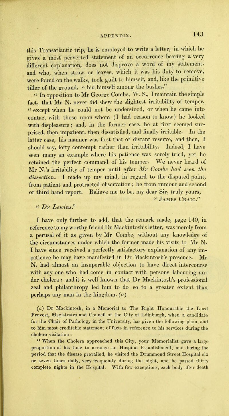 this Transatlantic trip, he is employed to write a letter, in which he gives a most perverted statement of an occurrence bearing- a very different explanation, does not disprove a word of my statement, and who, when straw or leaves, which it was his duty to remove, were found on the walks, took guilt to himself, and, like the primitive tiller of the ground,  hid himself among the bushes. « In opposition to Mr George Combe, W. S., I maintain the simple fact, that Mr N. never did shew the slightest irritability of temper,  except when he could not be understood, or when he came into contact with those upon whom (I had reason to know) he looked with displeasure; and, in the former case, he at first seemed sur- prised, then impatient, then dissatisfied, and finally irritable. In the latter case, his manner was first that of distant reserve, and then, I should say, lofty contempt rather than irritability. Indeed, I have seen many an example where his patience was sorely tried, yet he retained the perfect command of his temper. We never heard of Mr N.'s irritability of temper until after Mr Combe had seen the dissection. I made up my mind, in regard to the disputed point, from patient and protracted observation; he from rumour and second or third hand report. Believe me to be, my dear Sir, truly yours,  James Craig.  Dr Lewins. I have only further to add, that the remark made, page 140, in reference to my worthy friend Dr Mackintosh's letter, was merely from a perusal of it as given by Mr Combe, without any knowledge of the circumstances under which the former made his visits to Mr N. I have since received a perfectly satisfactory explanation of any im- patience he may have manifested in Dr Mackintosh's presence. Mr N. had almost an insuperable objection to have direct intercourse with any one who had come in contact with persons labouring un- der cholera; and it is well known that Dr Mackintosh's professional zeal and philanthropy led him to do so to a greater extent than perhaps any man in the kingdom. («) (a) Dr Mackintosh, in a Memorial to The Eight Honourable the Lord Provost, Magistrates and Council of the City of Edinburgh, when a candidate for the Chair of Pathology in the University, has given the following plain, and to him most creditable statement of facts in l-eference to his services during the cholera visitation :  When the Cholera approached this City, your Memorialist gave a large proportion of his time to arrange an Hospital Establishment, and during the period that the disease prevailed, he visited the Drummond Street Hospital six or seven times daily, very frequently during the night, and he passed thirty complete nights in the Hospital. With few exceptions, each body after death