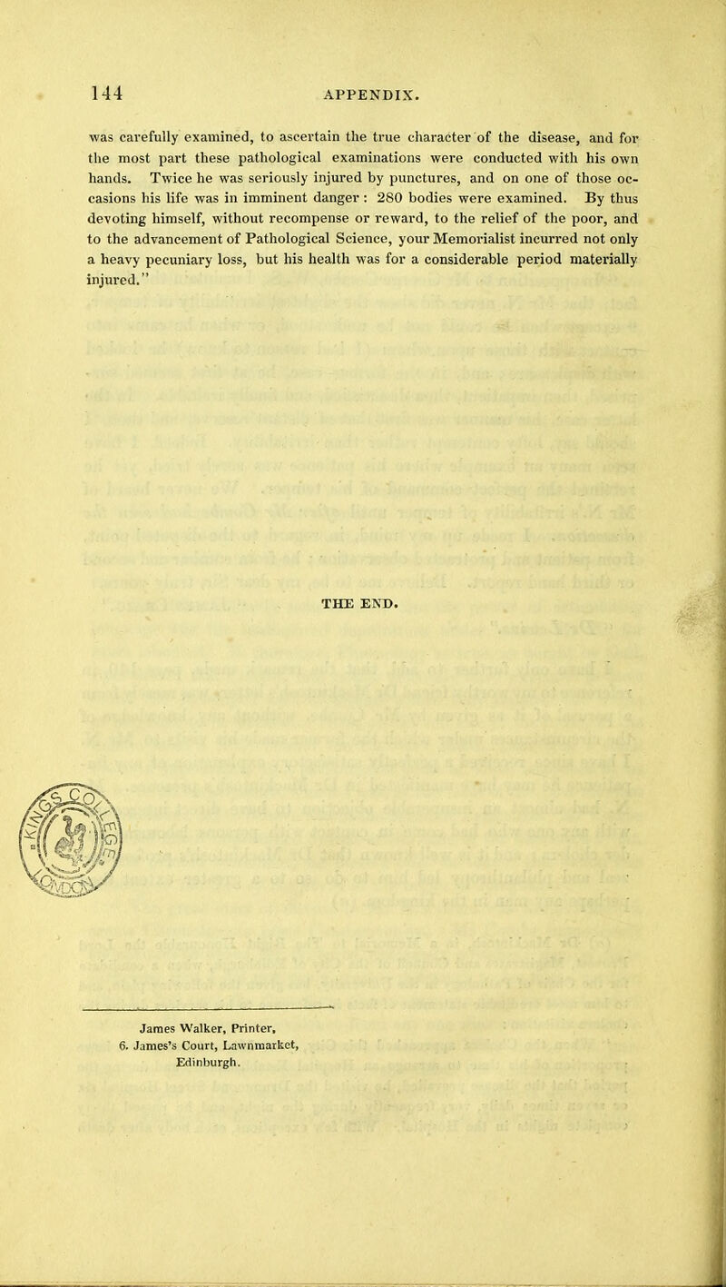 was carefully examined, to ascertain the true character of the disease, and for the most part these pathological examinations were conducted with his own hands. Twice he was seriously injured by punctures, and on one of those oc- casions his life was in imminent danger : 280 bodies were examined. By thus devoting himself, without recompense or reward, to the relief of the poor, and to the advancement of Pathological Science, your Memorialist incurred not only a heavy pecuniary loss, but his health was for a considerable period materially injured. THE END. James Walker, Printer, 6. James's Court, Lawnmarket, Edinburgh.