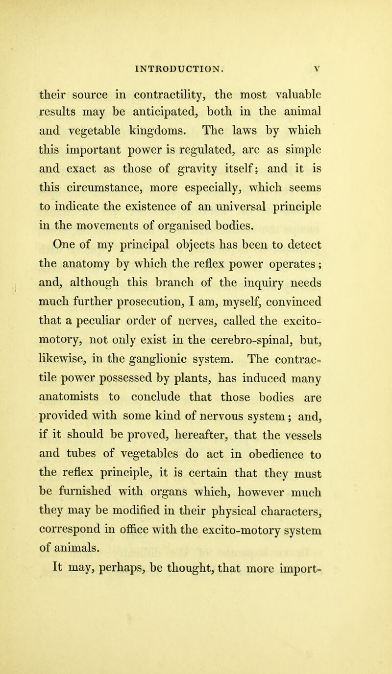 their source in contractility, the most valuable results may be anticipated, both in the animal and vegetable kingdoms. The laws by which this important power is regulated, are as simple and exact as those of gravity itself; and it is this circumstance, more especially, which seems to indicate the existence of an universal principle in the movements of organised bodies. One of my principal objects has been to detect the anatomy by which the reflex power operates; and, although this branch of the inquiry needs much further prosecution, I am, myself, convinced that a peculiar order of nerves, called the excito- motory, not only exist in the cerebro-spinal, but, likewise, in the ganglionic system. The contrac- tile power possessed by plants, has induced many anatomists to conclude that those bodies are provided with some kind of nervous system ; and, if it should be proved, hereafter, that the vessels and tubes of vegetables do act in obedience to the reflex principle, it is certain that they must be furnished with organs which, however much they may be modified in their physical characters, correspond in office with the excito-motory system of animals. It may, perhaps, be thought, that more import-