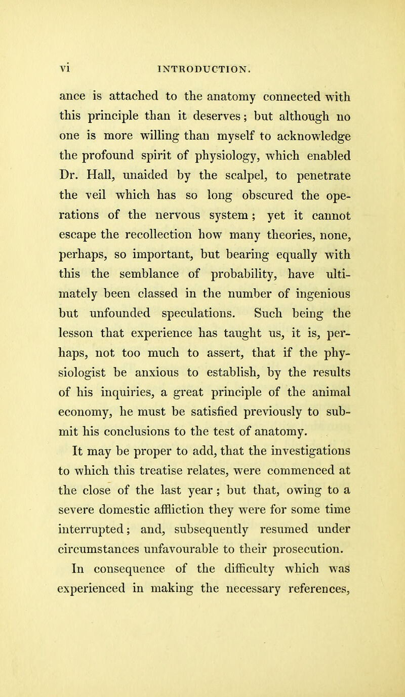 ance is attached to the anatomy connected with this principle than it deserves; but although no one is more willing than myself to acknowledge the profound spirit of physiology, which enabled Dr. Hall, unaided by the scalpel, to penetrate the veil which has so long obscured the ope- rations of the nervous system; yet it cannot escape the recollection how many theories, none, perhaps, so important, but bearing equally with this the semblance of probability, have ulti- mately been classed in the number of ingenious but unfounded speculations. Such being the lesson that experience has taught us, it is, per- haps, not too much to assert, that if the phy- siologist be anxious to establish, by the results of his inquiries, a great principle of the animal economy, he must be satisfied previously to sub- mit his conclusions to the test of anatomy. It may be proper to add, that the investigations to which this treatise relates, were commenced at the close of the last year; but that, owing to a severe domestic affliction they were for some time interrupted; and, subsequently resumed under circumstances unfavourable to their prosecution. In consequence of the difficulty which was experienced in making the necessary references,