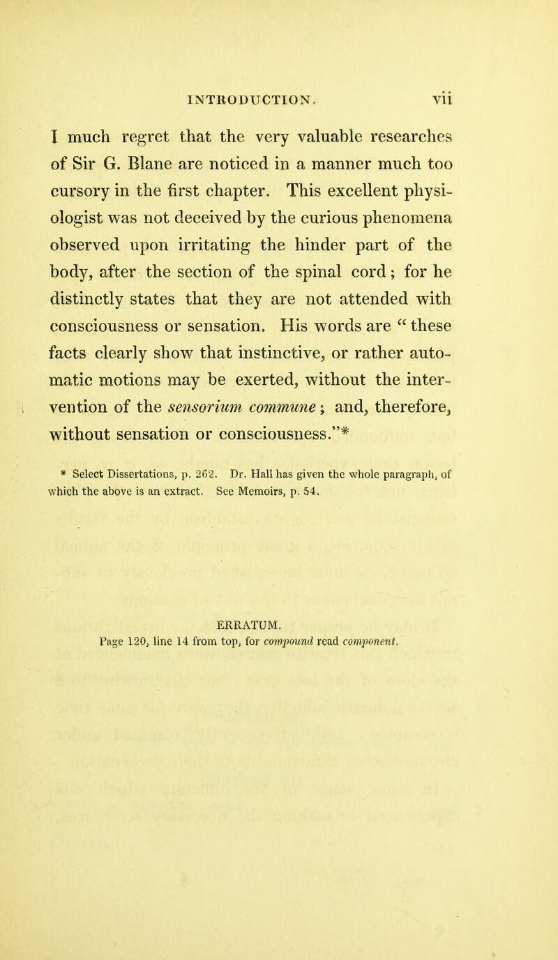 I much regret that the very valuable researches of Sir G. Blane are noticed in a manner much too cursory in the first chapter. This excellent physi- ologist was not deceived by the curious phenomena observed upon irritating the hinder part of the body, after the section of the spinal cord; for he distinctly states that they are not attended with consciousness or sensation. His words are  these facts clearly show that instinctive, or rather auto- matic motions may be exerted, without the inter- vention of the sensorium commune; and, therefore, without sensation or consciousness.* * Select Dissertations, p. 262. Dr. Hall has given the whole paragraph) of which the above is an extract. See Memoirs, p. 54. ERRATUM. Page 120, line 14 from top, for compound read component.