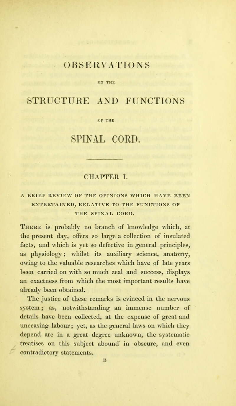 OBSERVATIONS ON THE STRUCTURE AND FUNCTIONS OF THE SPINAL CORD. CHAPTER I. A BRIEF REVIEW OF THE OPINIONS WHICH HAVE BEEN ENTERTAINED, RELATIVE TO THE FUNCTIONS OF THE SPINAL CORD. There is probably no branch of knowledge which, at the present day, offers so large a collection of insulated facts, and which is yet so defective in general principles, as physiology; whilst its auxiliary science, anatomy, owing to the valuable researches which have of late years been carried on with so much zeal and success, displays an exactness from which the most important results have already been obtained. The justice of these remarks is evinced in the nervous system; as, notwithstanding an immense number of details have been collected, at the expense of great and unceasing labour; yet, as the general laws on which they depend are in a great degree unknown, the systematic treatises on this subject abound in obscure, and even contradictory statements. B